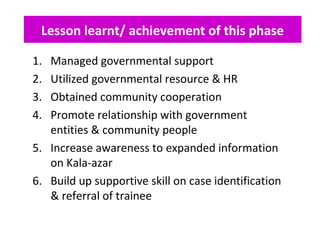 Lesson learnt/ achievement of this phase
1. Managed governmental support
2. Utilized governmental resource & HR
3. Obtained community cooperation
4. Promote relationship with government
entities & community people
5. Increase awareness to expanded information
on Kala-azar
6. Build up supportive skill on case identification
& referral of trainee
 