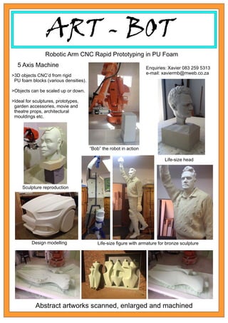 ART - BOT
Abstract artworks scanned, enlarged and machined
Robotic Arm CNC Rapid Prototyping in PU Foam
“Bob” the robot in action
5 Axis Machine Enquiries: Xavier 083 259 5313
e-mail: xaviermb@mweb.co.za
Life-size head
Design modelling Life-size ﬁgure with armature for bronze sculpture
Sculpture reproduction
>3D objects CNC’d from rigid
PU foam blocks (various densities).
>Objects can be scaled up or down.
>Ideal for sculptures, prototypes,
garden accessories, movie and
theatre props, architectural
mouldings etc.
 