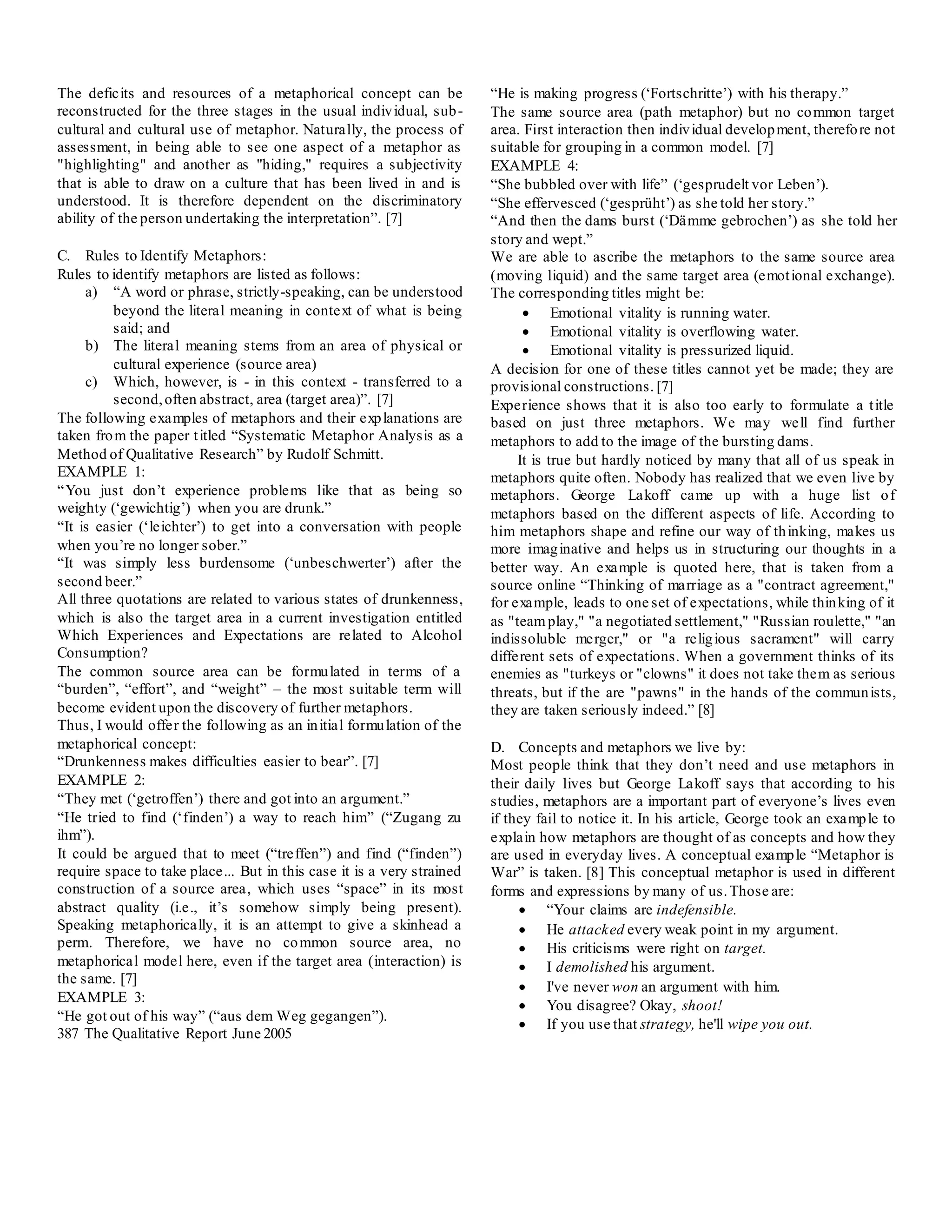 The deficits and resources of a metaphorical concept can be
reconstructed for the three stages in the usual individual, sub-
cultural and cultural use of metaphor. Naturally, the process of
assessment, in being able to see one aspect of a metaphor as
"highlighting" and another as "hiding," requires a subjectivity
that is able to draw on a culture that has been lived in and is
understood. It is therefore dependent on the discriminatory
ability of the person undertaking the interpretation”. [7]
C. Rules to Identify Metaphors:
Rules to identify metaphors are listed as follows:
a) “A word or phrase, strictly-speaking, can be understood
beyond the literal meaning in context of what is being
said; and
b) The literal meaning stems from an area of physical or
cultural experience (source area)
c) Which, however, is - in this context - transferred to a
second,often abstract, area (target area)”. [7]
The following examples of metaphors and their explanations are
taken from the paper titled “Systematic Metaphor Analysis as a
Method of Qualitative Research” by Rudolf Schmitt.
EXAMPLE 1:
“You just don’t experience problems like that as being so
weighty (‘gewichtig’) when you are drunk.”
“It is easier (‘leichter’) to get into a conversation with people
when you’re no longer sober.”
“It was simply less burdensome (‘unbeschwerter’) after the
second beer.”
All three quotations are related to various states of drunkenness,
which is also the target area in a current investigation entitled
Which Experiences and Expectations are related to Alcohol
Consumption?
The common source area can be formulated in terms of a
“burden”, “effort”, and “weight” – the most suitable term will
become evident upon the discovery of further metaphors.
Thus, I would offer the following as an initial formulation of the
metaphorical concept:
“Drunkenness makes difficulties easier to bear”. [7]
EXAMPLE 2:
“They met (‘getroffen’) there and got into an argument.”
“He tried to find (‘finden’) a way to reach him” (“Zugang zu
ihm”).
It could be argued that to meet (“treffen”) and find (“finden”)
require space to take place... But in this case it is a very strained
construction of a source area, which uses “space” in its most
abstract quality (i.e., it’s somehow simply being present).
Speaking metaphorically, it is an attempt to give a skinhead a
perm. Therefore, we have no common source area, no
metaphorical model here, even if the target area (interaction) is
the same. [7]
EXAMPLE 3:
“He got out of his way” (“aus dem Weg gegangen”).
387 The Qualitative Report June 2005
“He is making progress (‘Fortschritte’) with his therapy.”
The same source area (path metaphor) but no common target
area. First interaction then individual development, therefore not
suitable for grouping in a common model. [7]
EXAMPLE 4:
“She bubbled over with life” (‘gesprudelt vor Leben’).
“She effervesced (‘gesprüht’) as she told her story.”
“And then the dams burst (‘Dämme gebrochen’) as she told her
story and wept.”
We are able to ascribe the metaphors to the same source area
(moving liquid) and the same target area (emotional exchange).
The corresponding titles might be:
 Emotional vitality is running water.
 Emotional vitality is overflowing water.
 Emotional vitality is pressurized liquid.
A decision for one of these titles cannot yet be made; they are
provisional constructions. [7]
Experience shows that it is also too early to formulate a title
based on just three metaphors. We may well find further
metaphors to add to the image of the bursting dams.
It is true but hardly noticed by many that all of us speak in
metaphors quite often. Nobody has realized that we even live by
metaphors. George Lakoff came up with a huge list of
metaphors based on the different aspects of life. According to
him metaphors shape and refine our way of thinking, makes us
more imaginative and helps us in structuring our thoughts in a
better way. An example is quoted here, that is taken from a
source online “Thinking of marriage as a "contract agreement,"
for example, leads to one set of expectations, while thinking of it
as "teamplay," "a negotiated settlement," "Russian roulette," "an
indissoluble merger," or "a religious sacrament" will carry
different sets of expectations. When a government thinks of its
enemies as "turkeys or "clowns" it does not take them as serious
threats, but if the are "pawns" in the hands of the communists,
they are taken seriously indeed.” [8]
D. Concepts and metaphors we live by:
Most people think that they don’t need and use metaphors in
their daily lives but George Lakoff says that according to his
studies, metaphors are a important part of everyone’s lives even
if they fail to notice it. In his article, George took an example to
explain how metaphors are thought of as concepts and how they
are used in everyday lives. A conceptual example “Metaphor is
War” is taken. [8] This conceptual metaphor is used in different
forms and expressions by many of us.Those are:
 “Your claims are indefensible.
 He attacked every weak point in my argument.
 His criticisms were right on target.
 I demolished his argument.
 I've never won an argument with him.
 You disagree? Okay, shoot!
 If you use that strategy, he'll wipe you out.
 