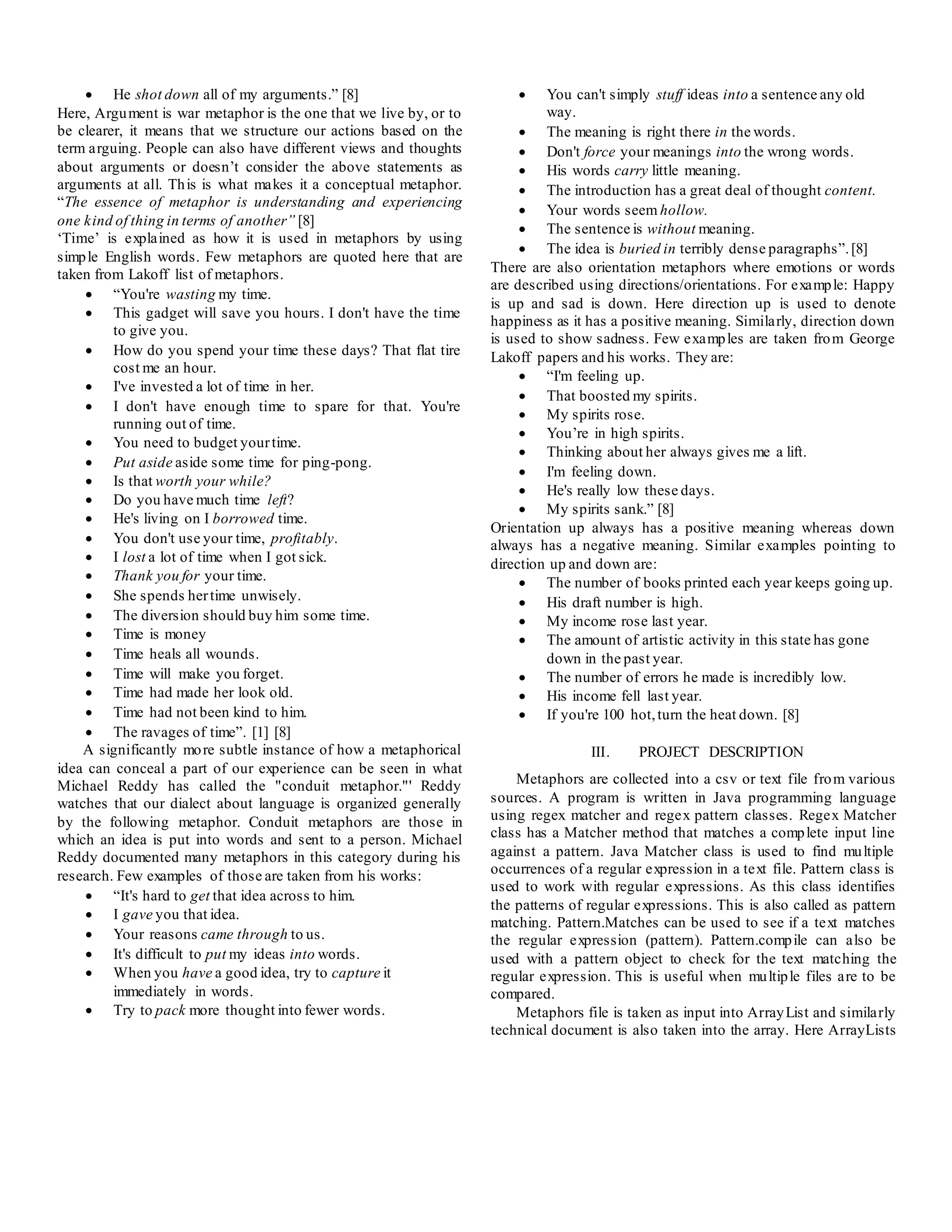 He shot down all of my arguments.” [8]
Here, Argument is war metaphor is the one that we live by, or to
be clearer, it means that we structure our actions based on the
term arguing. People can also have different views and thoughts
about arguments or doesn’t consider the above statements as
arguments at all. This is what makes it a conceptual metaphor.
“The essence of metaphor is understanding and experiencing
one kind of thing in terms of another” [8]
‘Time’ is explained as how it is used in metaphors by using
simple English words. Few metaphors are quoted here that are
taken from Lakoff list of metaphors.
 “You're wasting my time.
 This gadget will save you hours. I don't have the time
to give you.
 How do you spend your time these days? That flat tire
cost me an hour.
 I've invested a lot of time in her.
 I don't have enough time to spare for that. You're
running out of time.
 You need to budget yourtime.
 Put aside aside some time for ping-pong.
 Is that worth your while?
 Do you have much time left?
 He's living on I borrowed time.
 You don't use your time, profitably.
 I lost a lot of time when I got sick.
 Thank you for your time.
 She spends hertime unwisely.
 The diversion should buy him some time.
 Time is money
 Time heals all wounds.
 Time will make you forget.
 Time had made her look old.
 Time had not been kind to him.
 The ravages of time”. [1] [8]
A significantly more subtle instance of how a metaphorical
idea can conceal a part of our experience can be seen in what
Michael Reddy has called the "conduit metaphor."' Reddy
watches that our dialect about language is organized generally
by the following metaphor. Conduit metaphors are those in
which an idea is put into words and sent to a person. Michael
Reddy documented many metaphors in this category during his
research. Few examples of those are taken from his works:
 “It's hard to get that idea across to him.
 I gave you that idea.
 Your reasons came through to us.
 It's difficult to put my ideas into words.
 When you have a good idea, try to capture it
immediately in words.
 Try to pack more thought into fewer words.
 You can't simply stuff ideas into a sentence any old
way.
 The meaning is right there in the words.
 Don't force your meanings into the wrong words.
 His words carry little meaning.
 The introduction has a great deal of thought content.
 Your words seem hollow.
 The sentence is without meaning.
 The idea is buried in terribly dense paragraphs”.[8]
There are also orientation metaphors where emotions or words
are described using directions/orientations. For example: Happy
is up and sad is down. Here direction up is used to denote
happiness as it has a positive meaning. Similarly, direction down
is used to show sadness. Few examples are taken from George
Lakoff papers and his works. They are:
 “I'm feeling up.
 That boosted my spirits.
 My spirits rose.
 You’re in high spirits.
 Thinking about her always gives me a lift.
 I'm feeling down.
 He's really low these days.
 My spirits sank.” [8]
Orientation up always has a positive meaning whereas down
always has a negative meaning. Similar examples pointing to
direction up and down are:
 The number of books printed each year keeps going up.
 His draft number is high.
 My income rose last year.
 The amount of artistic activity in this state has gone
down in the past year.
 The number of errors he made is incredibly low.
 His income fell last year.
 If you're 100 hot,turn the heat down. [8]
III. PROJECT DESCRIPTION
Metaphors are collected into a csv or text file from various
sources. A program is written in Java programming language
using regex matcher and regex pattern classes. Regex Matcher
class has a Matcher method that matches a complete input line
against a pattern. Java Matcher class is used to find multiple
occurrences of a regular expression in a text file. Pattern class is
used to work with regular expressions. As this class identifies
the patterns of regular expressions. This is also called as pattern
matching. Pattern.Matches can be used to see if a text matches
the regular expression (pattern). Pattern.compile can also be
used with a pattern object to check for the text matching the
regular expression. This is useful when multiple files are to be
compared.
Metaphors file is taken as input into ArrayList and similarly
technical document is also taken into the array. Here ArrayLists
 
