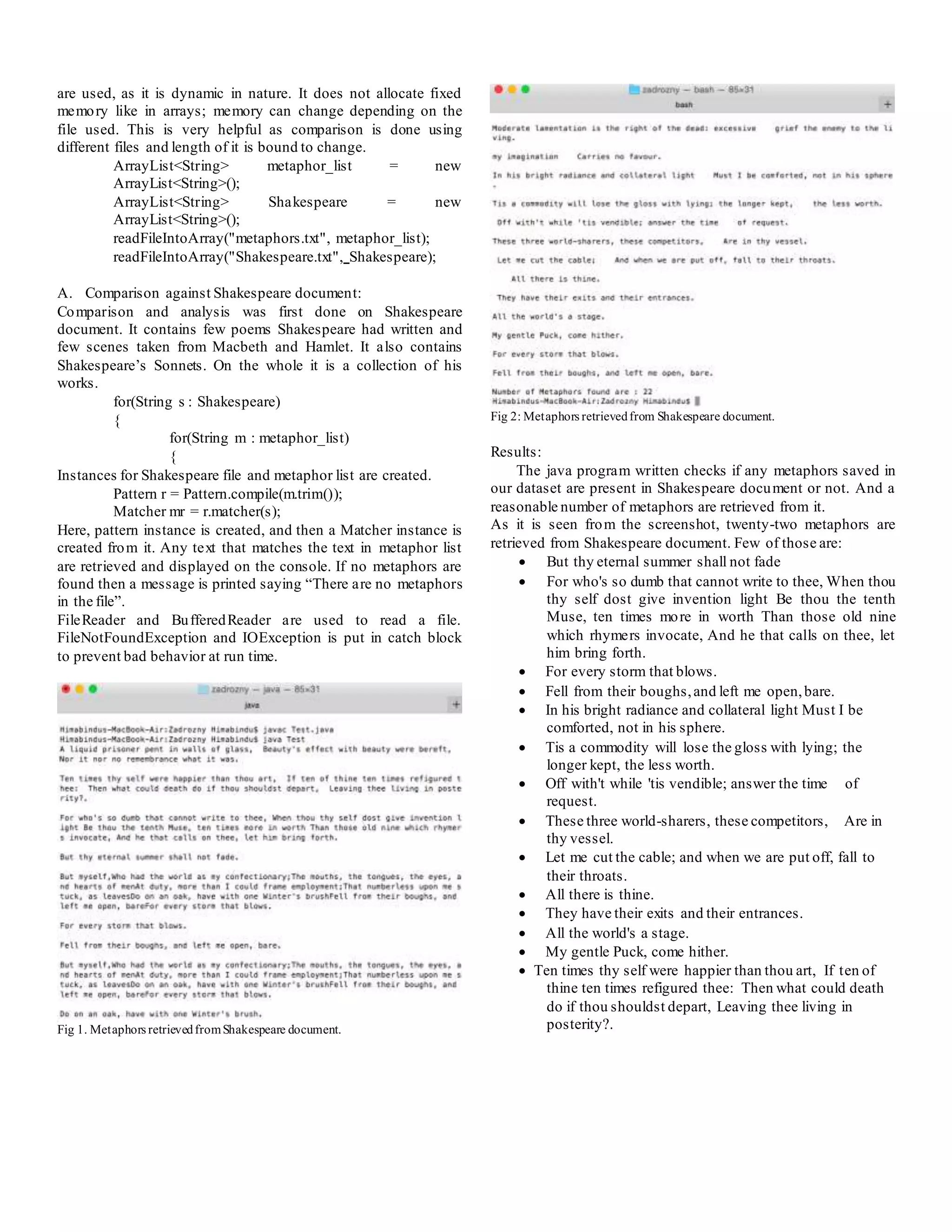 are used, as it is dynamic in nature. It does not allocate fixed
memory like in arrays; memory can change depending on the
file used. This is very helpful as comparison is done using
different files and length of it is bound to change.
ArrayList<String> metaphor_list = new
ArrayList<String>();
ArrayList<String> Shakespeare = new
ArrayList<String>();
readFileIntoArray("metaphors.txt", metaphor_list);
readFileIntoArray("Shakespeare.txt", Shakespeare);
A. Comparison against Shakespeare document:
Comparison and analysis was first done on Shakespeare
document. It contains few poems Shakespeare had written and
few scenes taken from Macbeth and Hamlet. It also contains
Shakespeare’s Sonnets. On the whole it is a collection of his
works.
for(String s : Shakespeare)
{
for(String m : metaphor_list)
{
Instances for Shakespeare file and metaphor list are created.
Pattern r = Pattern.compile(m.trim());
Matcher mr = r.matcher(s);
Here, pattern instance is created, and then a Matcher instance is
created from it. Any text that matches the text in metaphor list
are retrieved and displayed on the console. If no metaphors are
found then a message is printed saying “There are no metaphors
in the file”.
FileReader and BufferedReader are used to read a file.
FileNotFoundException and IOException is put in catch block
to prevent bad behavior at run time.
Fig 1. Metaphors retrievedfromShakespeare document.
Fig 2: Metaphors retrievedfrom Shakespeare document.
Results:
The java program written checks if any metaphors saved in
our dataset are present in Shakespeare document or not. And a
reasonable number of metaphors are retrieved from it.
As it is seen from the screenshot, twenty-two metaphors are
retrieved from Shakespeare document. Few of those are:
 But thy eternal summer shall not fade
 For who's so dumb that cannot write to thee, When thou
thy self dost give invention light Be thou the tenth
Muse, ten times more in worth Than those old nine
which rhymers invocate, And he that calls on thee, let
him bring forth.
 For every storm that blows.
 Fell from their boughs,and left me open,bare.
 In his bright radiance and collateral light Must I be
comforted, not in his sphere.
 Tis a commodity will lose the gloss with lying; the
longer kept, the less worth.
 Off with't while 'tis vendible; answer the time of
request.
 These three world-sharers, these competitors, Are in
thy vessel.
 Let me cut the cable; and when we are put off, fall to
their throats.
 All there is thine.
 They have their exits and their entrances.
 All the world's a stage.
 My gentle Puck, come hither.
 Ten times thy self were happier than thou art, If ten of
thine ten times refigured thee: Then what could death
do if thou shouldst depart, Leaving thee living in
posterity?.
 