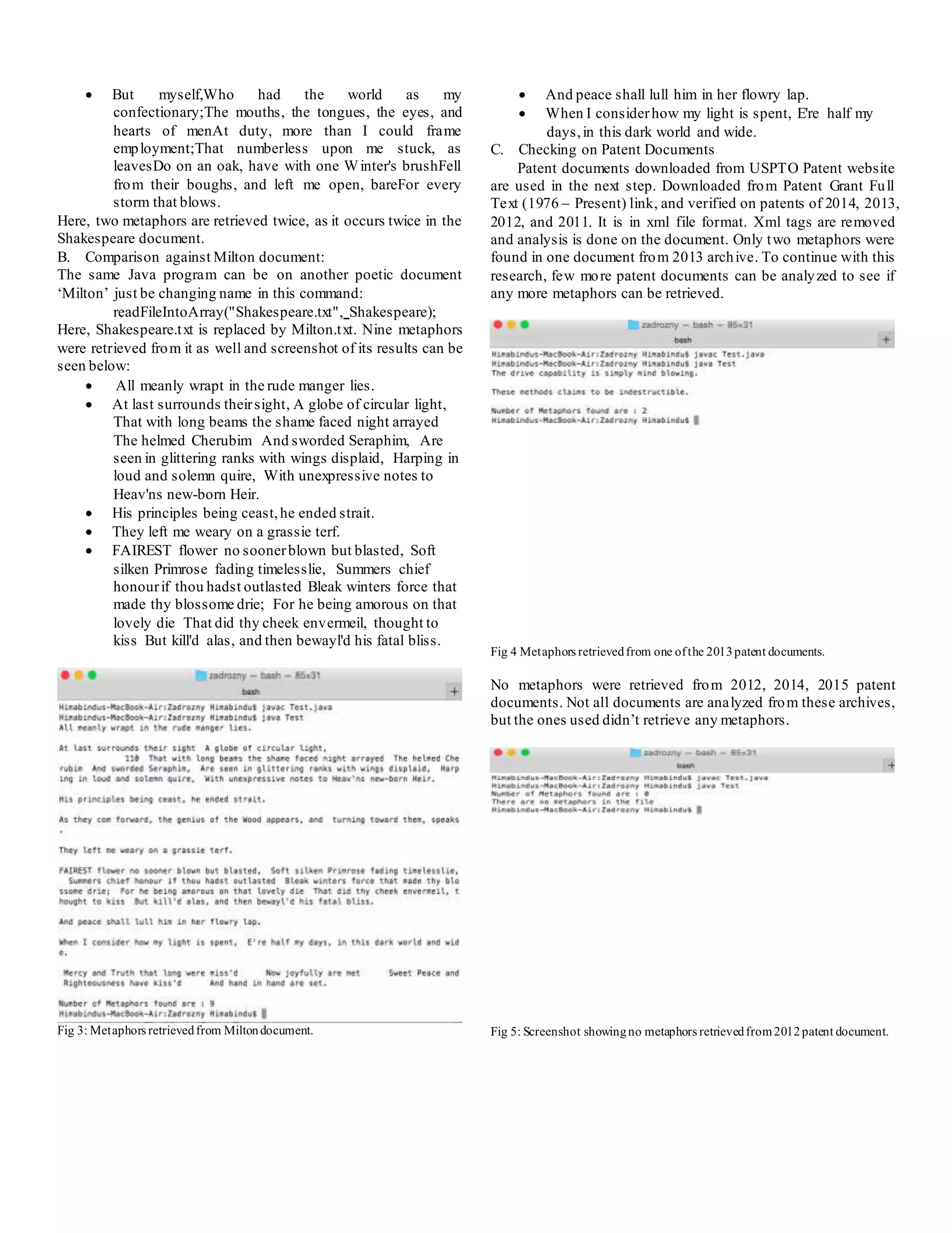  But myself,Who had the world as my
confectionary;The mouths, the tongues, the eyes, and
hearts of menAt duty, more than I could frame
employment;That numberless upon me stuck, as
leavesDo on an oak, have with one Winter's brushFell
from their boughs, and left me open, bareFor every
storm that blows.
Here, two metaphors are retrieved twice, as it occurs twice in the
Shakespeare document.
B. Comparison against Milton document:
The same Java program can be on another poetic document
‘Milton’ just be changing name in this command:
readFileIntoArray("Shakespeare.txt", Shakespeare);
Here, Shakespeare.txt is replaced by Milton.txt. Nine metaphors
were retrieved from it as well and screenshot of its results can be
seen below:
 All meanly wrapt in the rude manger lies.
 At last surrounds theirsight, A globe of circular light,
That with long beams the shame faced night arrayed
The helmed Cherubim And sworded Seraphim, Are
seen in glittering ranks with wings displaid, Harping in
loud and solemn quire, With unexpressive notes to
Heav'ns new-born Heir.
 His principles being ceast,he ended strait.
 They left me weary on a grassie terf.
 FAIREST flower no soonerblown but blasted, Soft
silken Primrose fading timelesslie, Summers chief
honourif thou hadst outlasted Bleak winters force that
made thy blossome drie; For he being amorous on that
lovely die That did thy cheek envermeil, thought to
kiss But kill'd alas, and then bewayl'd his fatal bliss.
Fig 3: Metaphors retrievedfrom Miltondocument.
 And peace shall lull him in her flowry lap.
 When I considerhow my light is spent, E're half my
days,in this dark world and wide.
C. Checking on Patent Documents
Patent documents downloaded from USPTO Patent website
are used in the next step. Downloaded from Patent Grant Full
Text (1976 – Present) link, and verified on patents of 2014, 2013,
2012, and 2011. It is in xml file format. Xml tags are removed
and analysis is done on the document. Only two metaphors were
found in one document from 2013 archive. To continue with this
research, few more patent documents can be analyzed to see if
any more metaphors can be retrieved.
Fig 4 Metaphors retrievedfrom one ofthe 2013patent documents.
No metaphors were retrieved from 2012, 2014, 2015 patent
documents. Not all documents are analyzed from these archives,
but the ones used didn’t retrieve any metaphors.
Fig 5: Screenshot showingno metaphors retrievedfrom2012patent document.
 