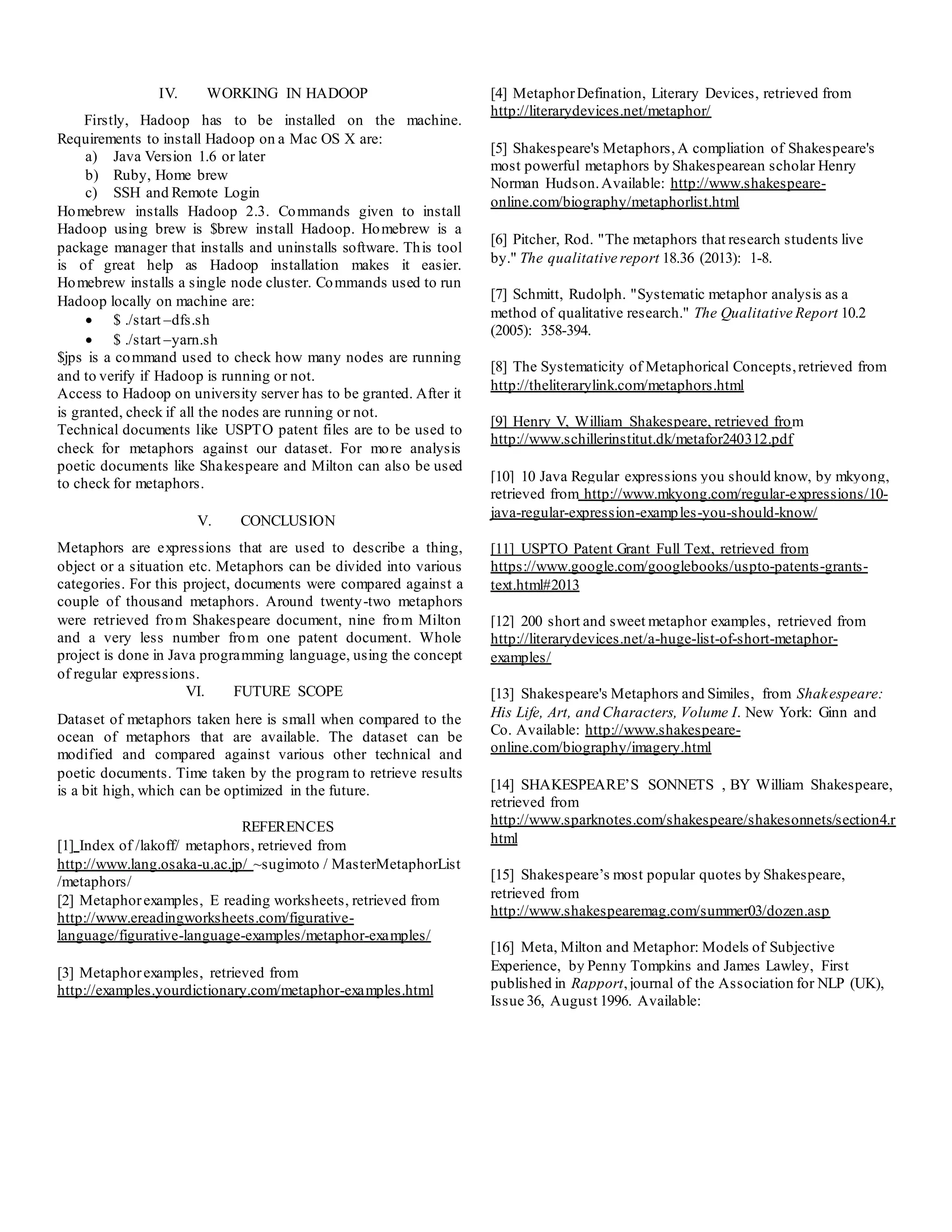IV. WORKING IN HADOOP
Firstly, Hadoop has to be installed on the machine.
Requirements to install Hadoop on a Mac OS X are:
a) Java Version 1.6 or later
b) Ruby, Home brew
c) SSH and Remote Login
Homebrew installs Hadoop 2.3. Commands given to install
Hadoop using brew is $brew install Hadoop. Homebrew is a
package manager that installs and uninstalls software. This tool
is of great help as Hadoop installation makes it easier.
Homebrew installs a single node cluster. Commands used to run
Hadoop locally on machine are:
 $ ./start –dfs.sh
 $ ./start –yarn.sh
$jps is a command used to check how many nodes are running
and to verify if Hadoop is running or not.
Access to Hadoop on university server has to be granted. After it
is granted, check if all the nodes are running or not.
Technical documents like USPTO patent files are to be used to
check for metaphors against our dataset. For more analysis
poetic documents like Shakespeare and Milton can also be used
to check for metaphors.
V. CONCLUSION
Metaphors are expressions that are used to describe a thing,
object or a situation etc. Metaphors can be divided into various
categories. For this project, documents were compared against a
couple of thousand metaphors. Around twenty-two metaphors
were retrieved from Shakespeare document, nine from Milton
and a very less number from one patent document. Whole
project is done in Java programming language, using the concept
of regular expressions.
VI. FUTURE SCOPE
Dataset of metaphors taken here is small when compared to the
ocean of metaphors that are available. The dataset can be
modified and compared against various other technical and
poetic documents. Time taken by the program to retrieve results
is a bit high, which can be optimized in the future.
REFERENCES
[1] Index of /lakoff/ metaphors, retrieved from
http://www.lang.osaka-u.ac.jp/ ~sugimoto / MasterMetaphorList
/metaphors/
[2] Metaphorexamples, E reading worksheets, retrieved from
http://www.ereadingworksheets.com/figurative-
language/figurative-language-examples/metaphor-examples/
[3] Metaphorexamples, retrieved from
http://examples.yourdictionary.com/metaphor-examples.html
[4] MetaphorDefination, Literary Devices, retrieved from
http://literarydevices.net/metaphor/
[5] Shakespeare's Metaphors, A compliation of Shakespeare's
most powerful metaphors by Shakespearean scholar Henry
Norman Hudson.Available: http://www.shakespeare-
online.com/biography/metaphorlist.html
[6] Pitcher, Rod. "The metaphors that research students live
by." The qualitative report 18.36 (2013): 1-8.
[7] Schmitt, Rudolph. "Systematic metaphor analysis as a
method of qualitative research." The Qualitative Report 10.2
(2005): 358-394.
[8] The Systematicity of Metaphorical Concepts,retrieved from
http://theliterarylink.com/metaphors.html
[9] Henry V, William Shakespeare, retrieved from
http://www.schillerinstitut.dk/metafor240312.pdf
[10] 10 Java Regular expressions you should know, by mkyong,
retrieved from http://www.mkyong.com/regular-expressions/10-
java-regular-expression-examples-you-should-know/
[11] USPTO Patent Grant Full Text, retrieved from
https://www.google.com/googlebooks/uspto-patents-grants-
text.html#2013
[12] 200 short and sweet metaphor examples, retrieved from
http://literarydevices.net/a-huge-list-of-short-metaphor-
examples/
[13] Shakespeare's Metaphors and Similes, from Shakespeare:
His Life, Art, and Characters, Volume I. New York: Ginn and
Co. Available: http://www.shakespeare-
online.com/biography/imagery.html
[14] SHAKESPEARE’S SONNETS , BY William Shakespeare,
retrieved from
http://www.sparknotes.com/shakespeare/shakesonnets/section4.r
html
[15] Shakespeare’s most popular quotes by Shakespeare,
retrieved from
http://www.shakespearemag.com/summer03/dozen.asp
[16] Meta, Milton and Metaphor: Models of Subjective
Experience, by Penny Tompkins and James Lawley, First
published in Rapport,journal of the Association for NLP (UK),
Issue 36, August 1996. Available:
 