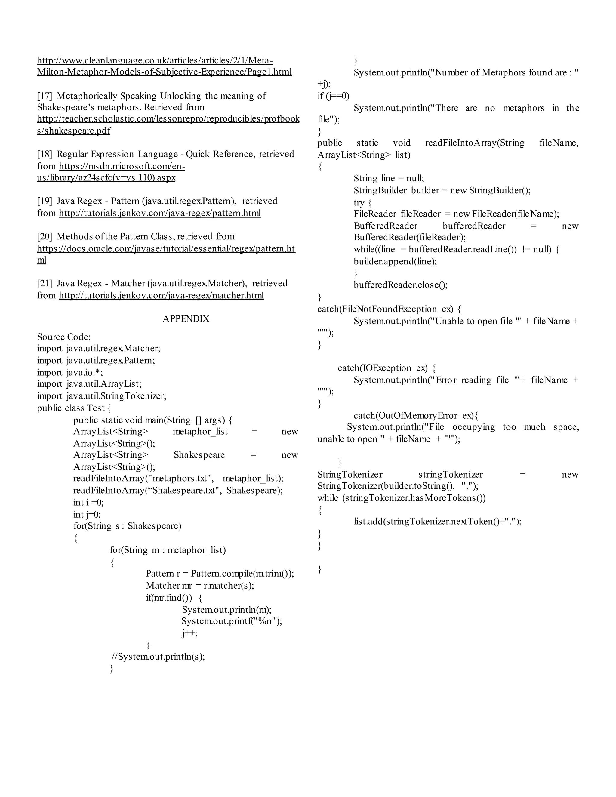 http://www.cleanlanguage.co.uk/articles/articles/2/1/Meta-
Milton-Metaphor-Models-of-Subjective-Experience/Page1.html
[17] Metaphorically Speaking Unlocking the meaning of
Shakespeare’s metaphors. Retrieved from
http://teacher.scholastic.com/lessonrepro/reproducibles/profbook
s/shakespeare.pdf
[18] Regular Expression Language - Quick Reference, retrieved
from https://msdn.microsoft.com/en-
us/library/az24scfc(v=vs.110).aspx
[19] Java Regex - Pattern (java.util.regex.Pattern), retrieved
from http://tutorials.jenkov.com/java-regex/pattern.html
[20] Methods ofthe Pattern Class, retrieved from
https://docs.oracle.com/javase/tutorial/essential/regex/pattern.ht
ml
[21] Java Regex - Matcher (java.util.regex.Matcher), retrieved
from http://tutorials.jenkov.com/java-regex/matcher.html
APPENDIX
Source Code:
import java.util.regex.Matcher;
import java.util.regex.Pattern;
import java.io.*;
import java.util.ArrayList;
import java.util.StringTokenizer;
public class Test {
public static void main(String [] args) {
ArrayList<String> metaphor_list = new
ArrayList<String>();
ArrayList<String> Shakespeare = new
ArrayList<String>();
readFileIntoArray("metaphors.txt", metaphor_list);
readFileIntoArray(“Shakespeare.txt", Shakespeare);
int i =0;
int j=0;
for(String s : Shakespeare)
{
for(String m : metaphor_list)
{
Pattern r = Pattern.compile(m.trim());
Matcher mr = r.matcher(s);
if(mr.find()) {
System.out.println(m);
System.out.printf("%n");
j++;
}
//System.out.println(s);
}
}
System.out.println("Number of Metaphors found are : "
+j);
if (j==0)
System.out.println("There are no metaphors in the
file");
}
public static void readFileIntoArray(String fileName,
ArrayList<String> list)
{
String line = null;
StringBuilder builder = new StringBuilder();
try {
FileReader fileReader = new FileReader(fileName);
BufferedReader bufferedReader = new
BufferedReader(fileReader);
while((line = bufferedReader.readLine()) != null) {
builder.append(line);
}
bufferedReader.close();
}
catch(FileNotFoundException ex) {
System.out.println("Unable to open file '" + fileName +
"'");
}
catch(IOException ex) {
System.out.println("Error reading file '"+ fileName +
"'");
}
catch(OutOfMemoryError ex){
System.out.println("File occupying too much space,
unable to open '" + fileName + "'");
}
StringTokenizer stringTokenizer = new
StringTokenizer(builder.toString(), ".");
while (stringTokenizer.hasMoreTokens())
{
list.add(stringTokenizer.nextToken()+".");
}
}
}
 