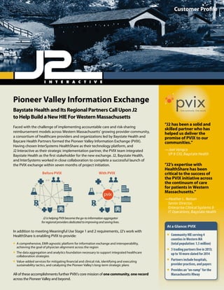 Pioneer Valley Information Exchange
Baystate Health and Its Regional Partners Call Upon J2
to Help Build a New HIE For Western Massachusetts
Faced with the challenge of implementing accountable care and risk-sharing
reimbursement models across Western Massachusetts’ growing provider community,
a consortium of healthcare providers and organizations led by Baystate Health and
Baycare Health Partners formed the Pioneer Valley Information Exchange (PVIX).
Having chosen InterSystems HealthShare as their technology platform, and
J2 Interactive as their strategic implementation partner, the PVIX team integrated
Baystate Health as the first stakeholder for the new exchange. J2, Baystate Health,
and InterSystems worked in close collaboration to complete a successful launch of
the PVIX exchange within seven months of project initiation.
In addition to meeting Meaningful Use Stage 1 and 2 requirements, J2’s work with
HealthShare is enabling PVIX to provide:
ƒƒ A comprehensive, EMR-agnostic platform for information exchange and interoperability,
achieving the goal of physician alignment across the region
ƒƒ The data aggregation and analytics foundation necessary to support integrated healthcare
collaboration strategies
ƒƒ Value-added services for mitigating financial and clinical risk, identifying and executing
sustainability tactics, and catalyzing the Pioneer Valley’s long-term strategic plans
All of these accomplishments further PVIX’s core mission of one community, one record
across the Pioneer Valley and beyond.
J2ishelpingPVIXbecomethego-toinformationaggregator
forregionalprovidersdedicatedtoimprovingandsavinglives.
Customer Profile
“J2 has been a solid and
skilled partner who has
helped us deliver the
promise of PVIX to our
communities.”
—Joel Vengco
VP  CIO, Baystate Health
“J2’s expertise with
HealthShare has been
critical to the success of
the PVIX initiative across
the continuum of care
for patients in Western
Massachusetts.”
—Heather L. Nelson
Senior Director,
Enterprise Clinical Systems 
IT Operations, Baystate Health
At a Glance: PVIX
ƒƒ Community HIE serving 4
counties in Western MA
(total population: 1.5 million)
ƒƒ 3 trading partners live in 2013;
up to 10 more slated for 2014
ƒƒ Partners include hospitals,
provider practices, and payers
ƒƒ Provides an “on-ramp” for the
Massachusetts HIway
pvixOne community. One record.
Before PVIX With PVIX
 