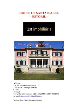 HOUSE OF SANTA ISABEL
- ESTORIL -
Address:
EN 249 Multi Business Center, D2
2785-035 S. Domingos de Rana
Cascais
Portugal
For further informations: +351 215920449 / +351 910931394
or email: rdiaspinto@1st-imobiliaria.pt
Website: http://www.1st-imobiliaria.pt
 