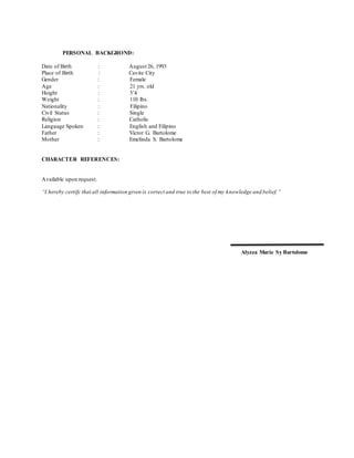 PERSONAL BACKGROND:
Date of Birth : August 26, 1993
Place of Birth : Cavite City
Gender : Female
Age : 21 yrs. old
Height : 5’4
Weight : 110 lbs.
Nationality : Filipino
Civil Status : Single
Religion : Catholic
Language Spoken : English and Filipino
Father : Victor G. Bartolome
Mother : Emelinda S. Bartolome
CHARACTER REFERENCES:
Available upon request.
“I hereby certify that all information given is correct and true to the best of my knowledge and belief.”
Alyzza Marie Sy Bartolome
 