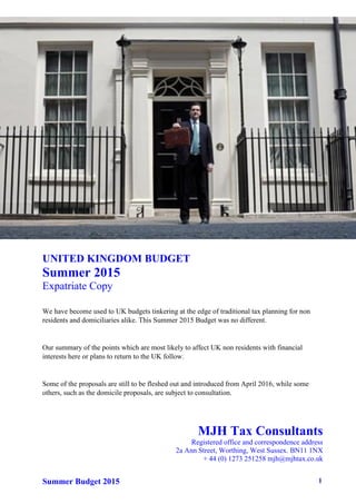 Summer Budget 2015 1
UNITED KINGDOM BUDGET
Summer 2015
Expatriate Copy
We have become used to UK budgets tinkering at the edge of traditional tax planning for non
residents and domiciliaries alike. This Summer 2015 Budget was no different.
Our summary of the points which are most likely to affect UK non residents with financial
interests here or plans to return to the UK follow.
Some of the proposals are still to be fleshed out and introduced from April 2016, while some
others, such as the domicile proposals, are subject to consultation.
MJH Tax Consultants
Registered office and correspondence address
2a Ann Street, Worthing, West Sussex. BN11 1NX
+ 44 (0) 1273 251258 mjh@mjhtax.co.uk
 
