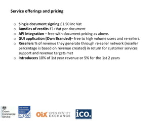 Service offerings and pricing
o Single document signing £1.50 inc Vat
o Bundles of credits £1+Vat per document
o API integration – free with document pricing as above.
o GUI application (Own Branded)– free to high volume users and re-sellers.
o Resellers % of revenue they generate through re-seller network (reseller
percentage is based on revenue created) in return for customer services
support and revenue targets met
o Introducers 10% of 1st year revenue or 5% for the 1st 2 years
 
