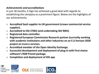 Achievements and accreditations
In just 18 months, E-Sign has achieved a great deal with regards to
establishing the company as a prominent figure. Below are the highlights of
our achievements;
o Accredited SaaS supplier to UK government (crown commercial service
supplier).
o Accredited to ISO 27001 (and undertaking ISO 9001)
o Registered data controller.
o Registered European Commission Research partner (currently working
with academic institutions and other industries on an E.U horizon 2020
project on trust-e services.
o Accredited member of the Open Identity Exchange.
o Successful development and deployment of plug-in with First choice
software’s RDB Pronet package.
o Completion and deployment of IOS app
 
