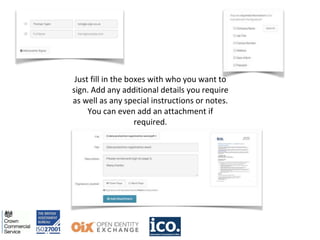 Just fill in the boxes with who you want to
sign. Add any additional details you require
as well as any special instructions or notes.
You can even add an attachment if
required.
 