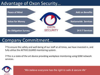 Peace of Mind
Value for Money
No Obligation Survey
Advantage of Oxon Security…
Add on Benefits
Nationwide Services
24 X 7 Services
Company Commitment…
To ensure the safety and well-being of our staff at all times, we have invested in, and
fully utilise the ACTIVE GUARD monitoring system.
This is a state-of the art device providing workplace monitoring using GSM network
services.
“We believe everyone has the right to safe & secure life”
 