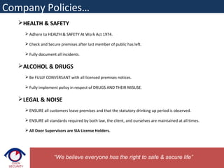 HEALTH & SAFETY
 Adhere to HEALTH & SAFETY At Work Act 1974.
 Check and Secure premises after last member of public has left.
 Fully document all incidents.
ALCOHOL & DRUGS
 Be FULLY CONVERSANT with all licensed premises notices.
 Fully implement policy in respect of DRUGS AND THEIR MISUSE.
LEGAL & NOISE
 ENSURE all customers leave premises and that the statutory drinking up period is observed.
 ENSURE all standards required by both law, the client, and ourselves are maintained at all times.
 All Door Supervisors are SIA License Holders.
“We believe everyone has the right to safe & secure life”
Company Policies…
 