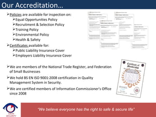 Policies are available for inspection on:
Equal Opportunities Policy
Recruitment & Selection Policy
Training Policy
Environmental Policy
Health & Safety
Certificates available for:
Public Liability Insurance Cover
Employers Liability Insurance Cover
We are members of the National Trade Register, and Federation
of Small Businesses
We hold BS EN ISO 9001:2008 certification in Quality
Management System in Security.
We are certified members of Information Commissioner's Office
since 2008
Our Accreditation…
“We believe everyone has the right to safe & secure life”
 