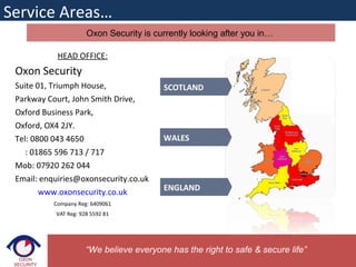 Oxon Security is currently looking after you in…
Service Areas…
SCOTLAND
WALES
ENGLAND
“We believe everyone has the right to safe & secure life”
HEAD OFFICE:
Oxon Security
Suite 01, Triumph House,
Parkway Court, John Smith Drive,
Oxford Business Park,
Oxford, OX4 2JY.
Tel: 0800 043 4650
: 01865 596 713 / 717
Mob: 07920 262 044
Email: enquiries@oxonsecurity.co.uk
www.oxonsecurity.co.uk
Company Reg: 6409061
VAT Reg: 928 5592 81
 