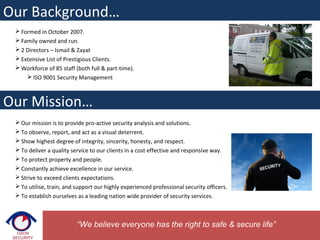  Formed in October 2007.
 Family owned and run.
 2 Directors – Ismail & Zayat
 Extensive List of Prestigious Clients.
 Workforce of 85 staff (both full & part-time).
 ISO 9001 Security Management
 Our mission is to provide pro-active security analysis and solutions.
 To observe, report, and act as a visual deterrent.
 Show highest degree of integrity, sincerity, honesty, and respect.
 To deliver a quality service to our clients in a cost effective and responsive way.
 To protect property and people.
 Constantly achieve excellence in our service.
 Strive to exceed clients expectations.
 To utilise, train, and support our highly experienced professional security officers.
 To establish ourselves as a leading nation wide provider of security services.
Our Background…
“We believe everyone has the right to safe & secure life”
Our Mission…
 