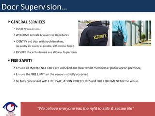 GENERAL SERVICES
 SCREEN Customers.
 WELCOME Arrivals & Supervise Departures.
 IDENTIFY and deal with troublemakers,
(as quickly and quietly as possible, with minimal force.)
 ENSURE that entertainers are allowed to perform
FIRE SAFETY
Ensure all EMERGENCY EXITS are unlocked and clear whilst members of public are on premises.
Ensure the FIRE LIMIT for the venue is strictly observed.
Be fully conversant with FIRE EVACUATION PROCEDURES and FIRE EQUIPMENT for the venue.
“We believe everyone has the right to safe & secure life”
Door Supervision…
 