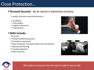 Personal Security – by its nature is extremely sensitive.
Loyalty, discretion and professionalism.
 All Officers
Fully Vetted
Highly Professional
Experienced
Skills include:
First Aid
Threat And Risk Assessment
Surveillance Awareness
Close Protection Techniques (Both Foot And Vehicle)
Operational Planning
Law And Legislation
Route selection
“We believe everyone has the right to safe & secure life”
Close Protection…
 