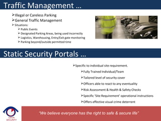 Illegal or Careless Parking
General Traffic Management
 Situations:
 Public Events
 Designated Parking Areas, being used incorrectly
 Logistics, Warehousing, Entry/Exit gate monitoring
 Parking beyond/outside permitted time
“We believe everyone has the right to safe & secure life”
Static Security Portals …
Specific to individual site requirement.
Fully Trained Individual/Team
Tailored level of security cover
Officers able to react to any eventuality
Risk Assessment & Health & Safety Checks
Specific ‘Site Requirement’ operational instructions
Offers effective visual crime deterrent
Traffic Management …
 