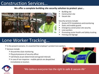  In the present scenario, it is essential that employer’s protect lone workers.
 Services include:
 Around-the-clock monitoring
 Physical presence of security officer
 Call Checks at pre-determined and agreed intervals
 In case of non response – mobile patrols are despatched
immediately to location.
Construction Services…
“We believe everyone has the right to safe & secure life”
Lone Worker Tracking…
We offer a complete building site security solution to protect your…
 Building site
 Construction site
 Vacant site
Security services include:
 Onsite CCTV Installations and monitoring
 Static and mobile guards
 Emergency construction site security
 Lone workers
 Promoting onsite Health and Safety tracking
 Fencing and Signage
 