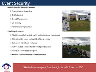  Comprehensive Range Of Services:
 Front of house stewarding
 Traffic Control
 Crowd Management
 VIP Security
 Personal Security Searches
 Staff Requirements:
 All officers are fully vetted, highly professional and experienced
 Maintain order inside and outside of the premises
 Each event individually evaluated
 Staff recruited, screened and trained prior to event
 Individual Team Leader assigned
 All Door Supervisors are SIA License Holders.
Event Security
“We believe everyone has the right to safe & secure life”
 