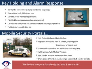  Key Holder for Commercial and Residential properties
 Operational 24/7, 365 days a year
 Swift response via mobile patrol unit
 (Within 20 minutes as per police requirement)
 Co-ordinate with police and contractors to re-secure your premises
 Full detailed report left on site
Key Holding and Alarm Response…
Mobile Security Portals…
Fully Trained Individual Patrol Officer
All patrols monitored via GPS system, allowing swift
deployment of closest unit.
Officers able to react to any eventuality that may arise.
Highly Visible, Fully Marked Vehicles.
Spot checks, irregular and unspecified times.
Offers peace of mind during evenings, weekends & holiday periods.
“We believe everyone has the right to safe & secure life”
 