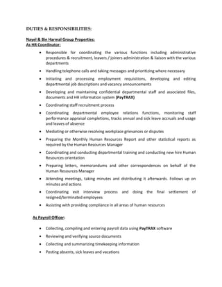 DUTIES & RESPONSIBILITIES:
Nayel & Bin Harmal Group Properties:
As HR Coordinator:
• Responsible for coordinating the various functions including administrative
procedures & recruitment, leavers / joiners administration & liaison with the various
departments
• Handling telephone calls and taking messages and prioritizing where necessary
• Initiating and processing employment requisitions, developing and editing
departmental job descriptions and vacancy announcements
• Developing and maintaining confidential departmental staff and associated files,
documents and HR information system (PayTRAX)
• Coordinating staff recruitment process
• Coordinating departmental employee relations functions, monitoring staff
performance appraisal completions, tracks annual and sick leave accruals and usage
and leaves of absence
• Mediating or otherwise resolving workplace grievances or disputes
• Preparing the Monthly Human Resources Report and other statistical reports as
required by the Human Resources Manager
• Coordinating and conducting departmental training and conducting new hire Human
Resources orientation
• Preparing letters, memorandums and other correspondences on behalf of the
Human Resources Manager
• Attending meetings, taking minutes and distributing it afterwards. Follows up on
minutes and actions
• Coordinating exit interview process and doing the final settlement of
resigned/terminated employees
• Assisting with providing compliance in all areas of human resources
As Payroll Officer:
• Collecting, compiling and entering payroll data using PayTRAX software
• Reviewing and verifying source documents
• Collecting and summarizing timekeeping information
• Posting absents, sick leaves and vacations
 