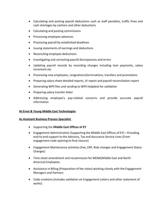 • Calculating and posting payroll deductions such as staff penalties, traffic fines and
cash shortages by cashiers and other deductions
• Calculating and posting commissions
• Processing employee advances
• Processing payroll by established deadlines
• Issuing statements of earnings and deductions
• Reconciling employee deductions
• Investigating and correcting payroll discrepancies and errors
• Updating payroll records by recording changes including loan payments, salary
increment etc
• Processing new employees, resignations/terminations, transfers and promotions
• Preparing salary sheet detailed reports, JV report and payroll reconciliation report
• Generating WPS files and sending to WPS helpdesk for validation
• Preparing salary transfer letter
• Addressing employee's pay-related concerns and provide accurate payroll
information
At Ernst & Young Middle East Technologies
As Assistant Business Process Specialist
• Supporting the Middle East Offices of EY
• Engagement Administration (Supporting the Middle East Offices of EY) – Providing
end-to-end support to the Advisory, Tax and Assurance Service Lines (From
engagement code opening to final closure)
• Engagement Maintenance activities (Fee, ERP, Role changes and Engagement Status
Changes)
• Time sheet amendment and resubmission for MENA(Middle East and North
America) Employees.
• Assistance in Billing (Preparation of fee notes) working closely with the Engagement
Managers and Partners
• Code creations (includes validation on Engagement Letters and other statement of
works)
 