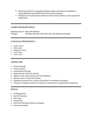 COMPUTER PROFICIENCY:
Operating System: Microsoft Windows
Packages : MS Word, MS Excel, MS Power point, MS Outlook, Photoshop
LANGUAGE PROFICIENCY:
• English- Fluent
• Arabic- Basic
• Malayalam- Fluent
• Hindi- Fluent
• Tamil- Fluent
STRENGTHS:
• Positive attitude
• Action oriented
• Accomplishment based
• Organised and multi task oriented.
• Ability to work under pressure and meet deadlines
• Ability to work in multicultural teams
• Capability to quickly learn, practice and perform in new fields and subjects.
• Possesses contagious enthusiasm towards the achievement of organizational objectives.
SKILLS:
• HR Management
• Payroll Processing
• Recruiting
• Onboarding
• New Hire Orientation/Induction programs
• Grievance handling
• Achieved excellence in exceeding individual targets and shown the capability in
taking additional responsibilities like training new employees
• Achieved a lot of appreciation emails from client side and able to sustain good client
relationships
 