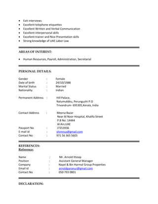 • Exit interviews
• Excellent telephone etiquettes
• Excellent Written and Verbal Communication
• Excellent interpersonal skills
• Excellent trainer and Nice Presentation skills
• Strong knowledge of UAE Labor Law
AREAS OF INTEREST:
• Human Resources, Payroll, Administration, Secretarial
PERSONAL DETAILS:
Gender : Female
Date of birth : 24/10/1988
Marital Status : Married
Nationality : Indian
Permanent Address : Hill Palace,
Nalumukkku, Perunguzhi P.O
Trivandrum- 695305,Kerala, India
Contact Address : Meena Bazar
Near Al Noor Hospital, Khalifa Street
P.B No: 14444
Al Ain,UAE
Passport No : J7353936
E-mail id : shimnuz@gmail.com
Contact No : 971 56 365 5603
REFERENCES:
Reference:
Name : Mr. Arnold Ittoop
Position : Assistant General Manager
Company : Nayel & Bin Harmal Group Properties
Email id : arnoldparanur@gmail.com
Contact No : 050 793 0801
DECLARATION:
 