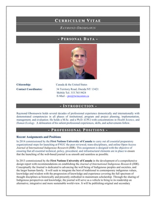 C U R R I C U L U M V I T A E	
	
RAYMOND OBOMSAWIN
- P E R S O N A L D A T A -
Citizenship: Canada & the United States
Contact Coordinates: 34 Territory Road, Oneida NY 13421
Mobile Tel. 315.765.9424
E-Mail – pro@twincomm.ca
- I N T R O D U C T I O N -
Raymond Obomsawin holds several decades of professional experience domestically and internationally with
demonstrated competencies in all phases of institutional, program and project planning, implementation,
management, and evaluation. He holds a M.Sc. and a Ph.D. (CPU) with concentrations in Health Science, and
Human Ecology. A delineation of his salient professional experiences, skills, and achievements follow.	
- P R O F E S S I O N A L P O S I T I O N S -
Recent Assignments and Positions
In 2014 commissioned by the First Nations University of Canada to carry out all essential preparatory
organizational steps for launching at FNUC the peer reviewed, trans-disciplinary, and online Open-Access
Journal of International Indigenous Research (JIIR). This assignment is designed with the objective of
ensuring that all essential technical, policy, procedural, and infrastructural elements are in place to ensure
that the launching of the web-based journal is as smooth and seamless as possible.
In 2013 commissioned by the First Nations University of Canada in the development of a comprehensive
design report with recommendations on establishing the Journal of International Indigenous Research (JIIR).
Conceptually the Journal is dedicated to advancing the well being of Indigenous peoples and societies, and
the larger human family. It will seek to integrate the best of traditional to contemporary indigenous values,
knowledge and wisdom with the progression of knowledge and experience covering the full spectrum of
thought disciplines as historically and presently embodied in mainstream scholarship. Through the sharing of
Indigenous perspectives and knowledge, the journal will serve as a vehicle to bring to its readership an
alternative, integrative and more sustainable world-view. It will be publishing original and secondary
 