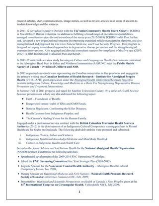 2
research articles, short-communications, image stories, as well as review articles in all areas of ancient-to-
modern knowledge and the sciences.
In 2011-12 served as Executive Director with the Tla’Amin Community Health Board Society (TCHBS)
in Powell River, British Columbia. In addition to fulfilling a broad range of executive responsibilities,
managed consultant services for and co-authored the seven year (2012-2019) TCHBS Health Plan. In this
task, designed a new organizational structure incorporating expanded middle management elements, and also
conceptualized and proposed the Tla’Amin Natural Medicine, and Food Security Program. This program is
designed to employ nature-based approaches to degenerative disease prevention and the strengthening of
treatment interventions. Also acquired and directed consultant services for completion of the five year (2007-
2012) TCHBS Institutional Evaluation Plan and Report.
In 2011-12 undertook a review study focusing on Culture and Language as Health Determinants contextual
to the Aboriginal Head Start in Urban and Northern Communities (AHSUNC) with the Public Health
Agency of Canada - Division of Children and AHS.
In 2011 organized a research team representing six Canadian universities in five provinces and engaged in
the primary writing on a Canadian Institutes of Health Research – Institute for Aboriginal Peoples
Health (CIHR-IAPH) grant application under the Aboriginal Health Intervention Research Project to
examine Indigenous Culture, Knowledge and Medicine as a Basis For Strengthening Degenerative Disease
Prevention and Treatment Interventions.
In Summer-Fall of 2011 prepared and taped for Satellite Television (Galaxy 19) a series of Health Science
Seminar presentations which iner alia addressed the following topics:
„ Earth – Foundation of Health;
„ Dangers to Human Health of GMs and GMO Foods;
„ Natures Physicians: Confronting the Killer Diseases;
„ Health Lessons from Indigenous Peoples; and
„ The Creator’s Healing Vision for the Human Family.
Engaged under a professional service contract with the British Columbia Provincial Health Services
Authority (2010) in the development of an Indigenous Cultural Competency training platform in Mental
Healthcare for health professionals. The following draft deliverables were prepared and submitted:
i. Indigenous History, Values and Cultures
ii. Indigenous Traditional Knowledge/Medicine and Mind-Body Health &
iii. Culture in Indigenous Health and Health Care
Served as the Senior Advisor on First Nations Health for the National Aboriginal Health Organization
(NAHO) in which I undertook the following activities:
} Spearheaded development of the 2009-2010 FNC Operational Workplan;
} Edited the FNC Governing Committee Five Year Strategic Plan (2010-2015);
} Keynote Speaker for the Vancouver Coastal Health Authority – Aboriginal Health Cultural
Competency Forum, Jan. 2009;
} Plenary Speaker on Traditional Medicine and First Nations - Natural Health Products Research
Society of Canada Conference, Vancouver BC, Feb. 2009;
} Presentation - Historical and Scientific Perspectives on Health of Canada’s First Peoples given at the
14th
International Congress on Circumpolar Health, Yellowknife NWT, July 2009;
 