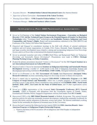 4
± Executive Director – Woodland Indian Cultural Educational Centre (Six Nations Ontario)
± Supervisor of Native Curriculum - Government of the Yukon Territory
± Housing Liaison Officer – YNB (Council of Yukon Indians), Yukon Territory
± Evaluation Manager - Indian and Northern Affairs Canada
- SUPPLEMENTAL POST-2000 PROFESSIONAL ASSIGNMENTS -
	
î Served as Co-Chairmen of the United Nations Environment Programme - Convention on Biological
Diversity (CBD) Ad Hoc Technical Expert Group on the Potential Impacts of Genetic Use Restriction
Technologies (alius “Terminator Seed” technologies) on Smallholder Farmers, Indigenous and Local
Communities, and Farmer’s Rights. Report and recommendations submitted to the CBD SBSTTA and
Conference of the Parties (168 Nation State Signatories).
î Organized and Engaged in consultation meetings in the field with officials of selected multilateral,
academic and civil society organizations, in Canada, USA, France, Denmark, Nepal, Bangladesh, China,
and Japan on policy development issues related to valuing and incorporating Indigenous/Local Knowledge
Systems and Local Ownership in international development programming;
î Served as principal researcher and writer of CIDA Draft Policy and Background Papers on “Indigenous
Knowledge and Sustainable Human Development”. Presentations were made to CIDA’s Strategic
Planning Working Group, and Policy Committee;
î Drafted the plenary presentation document “Culture in Development” for the 2003 Experts Seminar on a
new International Instrument on Cultural Diversity.
î Organized and Co-Chaired an international Seminar on Indigenous Knowledge and Sustainable Human
Development featuring a number of world experts in the field of Indigenous Knowledge Systems and
Development representing multilateral (World Bank, UNDP, IADB), Aboriginal institutions, and CSOs;
î Served as Co-Presenter at the 2002 Government of Canada Inter-Departmental Aboriginal Policy
Research Conference on issues surrounding Indigenous Knowledge Systems in Human Development;
î Played a central role in organizing the inaugural CIDA-HSSFC Collaborative Program at the 2002
Congress of Social Sciences and Humanities, which was a complex program of 31 diverse sessions
covering a seven (7) day period. Direct consultations were carried out with ICHRDD; IDRC; North South
Institute; IISD; APFC; Liu Centre for the Study of Global Issues, and 19 other organizations across
Canada;
î Served as a CIDA representative at the tri-annual Inuit Circumpolar Conference (ICC) General
Assembly (2002) in Kuujjuak with delegations from the Circumpolar regions of Canada, Alaska,
Greenland and Chukotka, Russia. Engaged in negotiations with key Inuit leaders from ICC Canada;
î Represented CIDA at the 2002 Global Mountain Summit in Bishkek, Kyrgyzstan. This summit focused
upon key policies for achieving sustainable mountain development, emphasizing sustainable livelihoods for
poverty alleviation; and the integration of education, science and culture. The Summit established a working
charter for the sustainable development of mountain areas for the 21st century.
î Researched and Completed the following four key reports (2003) for CIDA Americas Branch - Inter-
American Program and Indigenous Peoples Partnership Program:
i. “Genesis and Status of ILO Convention 169 on Indigenous and Tribal Peoples in Independent
Countries”;
 