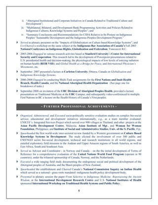 5
ii. “Aboriginal Institutional and Corporate Initiatives in Canada Related to Traditional Culture and
Development”;
iii. “Multilateral, Bilateral, and Development Bank Programming Activities and Policies Related to
Indigenous Cultures, Knowledge Systems and Peoples”; and
iv. “Summary Conclusions and Recommendations for CIDA Relative to Its Posture on Indigenous
Peoples’ Sustainable Development and the Indigenous Peoples Development Program.”
î Served as plenary presenter on the “Impacts of Globalization on Culture based Knowledge Systems”, and
Co-Chaired a workshop on the same subject at the Indigenous Bar Association of Canada’s Fall 2003
National Conference on Indigenous Rights, Globalization and Federalism, Vancouver B.C.
î 2005-2006 Engaged in various research activites based at Stanford University’s Center for International
Security and Cooperation. This research led to the development of Powerpoint presentations related to
U.S. presidential health and decision-making; the physiological impacts of low levels of ionizing radiation
on human health (BEIR VIII); and Global Health as a Bridge for Peace, and International Physician’s
Movements, etc.
î September 2007 presented a lecture at Carleton University, Ottawa, Canada on Globalization and
Indigenous Knowledge Systems.
î 2006-2008 Engaged in conducting Multi-Task assignments for the First Nations and Inuit Health
Branch, Health Canada, and the National Aboriginal Health Organization (See page one for
breakdown of tasks.)
î September 2008 on invitation of the UBC Division of Aboriginal Peoples Health, provided a lecture
presentation on Traditional Medicine at the UBC Campus, and subsequently video-conferenced to multiple
First Nations in BC a lecture on the Health History of Canada’s First peoples.
- FURTHER PROFESSIONAL ACHIEVEMENTS -
	
î Organized, Administered, and Executed socio-politically sensitive evaluation studies on complex bio-social
service, educational and development initiatives internationally, e.g.. as a team member evaluated:
UNICEF’s Integrated Services Project which served over 900 villages in Thailand; and other projects at the
Asian Pacific Development Centre, Malaysia; Asian Institute of Mgt., and Woman for Woman
Foundation, Philippines; and Institute of Social and Administrative Studies, Univ. of the S. Pacific, Fiji;
î Spearheaded the first world-wide inter-sectoral review funded by a Western government on Culture Based
Knowledge Systems in Development. The study elicited the involvement of over 500 public and
CSO/NGO sector bio-social development, technical and research institutions in all world regions; and
entailed exploratory field missions to the Andean and Upper Amazon regions of South America, as well as
East Africa, South and Southeast Asia.
î Served as Advisor and Coordinator - in Norway and Canada – on the the initial development of Terms of
Reference for a comprehensive evaluation of the United Nations World Food Program (operant in 90
countries), under the trilateral sponsorship of Canada, Norway, and the Netherlands;
î Executed a wide ranging field study documenting the endogenous social and political development of the
Aboriginal peoples of Australia, and the Maori peoples of New Zealand;
î Spearheaded the establishment and Chaired Canada’s National Commission Inquiry on Indian Health
which served as a national - grass roots mandated -indigenous health policy development body;
î Presented in plenary session the paper From Selective to Indigenous Medicine: Repossessing the Ancient
Wisdom, at the International Development Research Centre and U.S. National Institutes of Health
sponsored International Workshop on Traditional Health Systems and Public Policy;
 