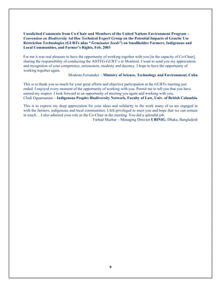 9
Unsolicited Comments from Co-Chair and Members of the United Nations Environment Program –
Convention on Biodiversity Ad Hoc Technical Expert Group on the Potential Impacts of Genetic Use
Restriction Technologies (GURTs alias “Terminator Seeds”) on Smallholder Farmers, Indigenous and
Local Communities, and Farmer’s Rights, Feb. 2003
For me it was real pleasure to have the opportunity of working together with you [in the capacity of Co-Chair],
sharing the responsibility of conducting the AHTEG-GURT’s in Montreal. I want to send you my appreciation
and recognition of your competence, seriousness, modesty and decency. I hope to have the opportunity of
working together again.
Modesto Fernandez – Ministry of Science, Technology and Environment, Cuba
This is to thank you so much for your great efforts and objective participation at the GURTs meeting just
ended. I enjoyed every moment of the opportunity of working with you. Permit me to tell you that you have
earned my respect. I look forward to an opportunity of meeting you again and working with you.
Chidi Oguamanam – Indigenous Peoples Biodiversity Network, Faculty of Law, Univ. of British Columbia
This is to express my deep appreciation for your ideas and solidarity to the work many of us are engaged in
with the farmers, indigenous and local communities. I felt privileged to meet you and hope that we can remain
in touch….I also admired your role as the Co-Chair in the meeting. You did a splendid job.
Farhad Mazhar – Managing Director UBINIG, Dhaka, Bangladesh
 