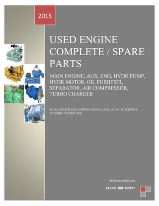 USED ENGINE
COMPLETE / SPARE
PARTS
MAIN ENGINE, AUX. ENG, HYDR PUMP,
HYDR MOTOR, OIL PUIRIFIER,
SEPARATOR, AIR COMPRESSOR,
TURBO CHARGER
WE HAVE THE FOLLOWING STOCK AVAILABLE TO EXPORT
.INQUIRY YOURS ONE
2015
info@bravoship.com
BRAVO SHIP SUPPLY
 