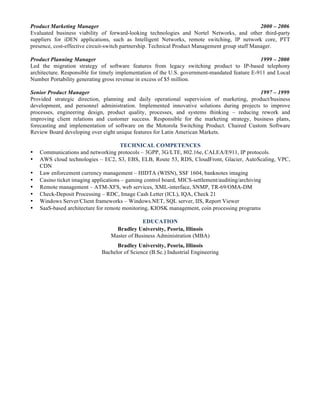 Product Marketing Manager 2000 – 2006
Evaluated business viability of forward-looking technologies and Nortel Networks, and other third-party
suppliers for iDEN applications, such as Intelligent Networks, remote switching, IP network core, PTT
presence, cost-effective circuit-switch partnership. Technical Product Management group staff Manager.
Product Planning Manager 1999 – 2000
Led the migration strategy of software features from legacy switching product to IP-based telephony
architecture. Responsible for timely implementation of the U.S. government-mandated feature E-911 and Local
Number Portability generating gross revenue in excess of $5 million.
Senior Product Manager 1997 – 1999
Provided strategic direction, planning and daily operational supervision of marketing, product/business
development, and personnel administration. Implemented innovative solutions during projects to improve
processes, engineering design, product quality, processes, and systems thinking – reducing rework and
improving client relations and customer success. Responsible for the marketing strategy, business plans,
forecasting and implementation of software on the Motorola Switching Product. Chaired Custom Software
Review Board developing over eight unique features for Latin American Markets.
TECHNICAL COMPETENCES
• Communications and networking protocols – 3GPP, 3G/LTE, 802.16e, CALEA/E911, IP protocols.
• AWS cloud technologies – EC2, S3, EBS, ELB, Route 53, RDS, CloudFront, Glacier, AutoScaling, VPC,
CDN
• Law enforcement currency management – HIDTA (WISN), SSF 1604, banknotes imaging
• Casino ticket imaging applications – gaming control board, MICS-settlement/auditing/archiving
• Remote management – ATM-XFS, web services, XML-interface, SNMP, TR-69/OMA-DM
• Check-Deposit Processing – RDC, Image Cash Letter (ICL), IQA, Check 21
• Windows Server/Client frameworks – Windows.NET, SQL server, IIS, Report Viewer
• SaaS-based architecture for remote monitoring, KIOSK management, coin processing programs
EDUCATION
Bradley University, Peoria, Illinois
Master of Business Administration (MBA)
Bradley University, Peoria, Illinois
Bachelor of Science (B.Sc.) Industrial Engineering
 