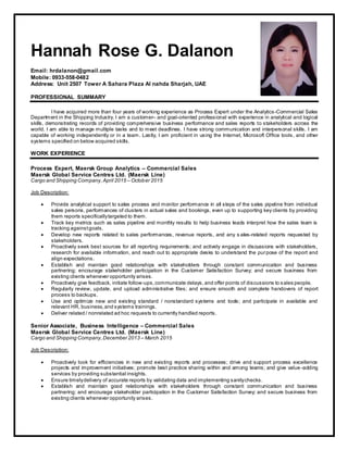 Hannah Rose G. Dalanon
Email: hrdalanon@gmail.com
Mobile: 0933-558-0482
Address: Unit 2507 Tower A Sahara Plaza Al nahda Sharjah, UAE
PROFESSIONAL SUMMARY
I have acquired more than four years of working experience as Process Expert under the Analytics-Commercial Sales
Department in the Shipping Industry. I am a customer– and goal-oriented professional with experience in analytical and logical
skills, demonstrating records of providing comprehensive business performance and sales reports to stakeholders across the
world. I am able to manage multiple tasks and to meet deadlines. I have strong communication and interpersonal skills. I am
capable of working independently or in a team. Lastly, I am proficient in using the Internet, Microsoft Office tools, and other
systems specified on below acquired skills.
WORK EXPERIENCE
Process Expert, Maersk Group Analytics – Commercial Sales
Maersk Global Service Centres Ltd. (Maersk Line)
Cargo and Shipping Company,April 2015 – October 2015
Job Description:
 Provide analytical support to sales process and monitor performance in all steps of the sales pipeline from individual
sales persons, performances of clusters in actual sales and bookings, even up to supporting key clients by providing
them reports specificallytargeted to them.
 Track key metrics such as sales pipeline and monthly results to help business leads interpret how the sales team is
tracking againstgoals.
 Develop new reports related to sales performances, revenue reports, and any s ales-related reports requested by
stakeholders.
 Proactively seek best sources for all reporting requirements; and actively engage in discussions with stakeholders,
research for available information, and reach out to appropriate desks to understand the purpose of the report and
align expectations.
 Establish and maintain good relationships with stakeholders through constant communication and business
partnering; encourage stakeholder participation in the Customer Satisfaction Survey; and secure business from
existing clients whenever opportunity arises.
 Proactively give feedback, initiate follow-ups,communicate delays,and offer points of discussions to sales people.
 Regularly review, update, and upload administrative files; and ensure smooth and complete handovers of report
process to backups.
 Use and optimize new and existing standard / nonstandard systems and tools; and participate in available and
relevant HR, business,and systems trainings.
 Deliver related / nonrelated ad hoc requests to currently handled reports.
Senior Associate, Business Intelligence – Commercial Sales
Maersk Global Service Centres Ltd. (Maersk Line)
Cargo and Shipping Company,December 2013 – March 2015
Job Description:
 Proactively look for efficiencies in new and existing reports and processes; drive and support process excellence
projects and improvement initiatives; promote best practice sharing within and among teams; and give value -adding
services by providing substantial insights.
 Ensure timelydelivery of accurate reports by validating data and implementing sanitychecks.
 Establish and maintain good relationships with stakeholders through constant communication and business
partnering; and encourage stakeholder participation in the Customer Satisfaction Survey; and secure business from
existing clients whenever opportunity arises.
 