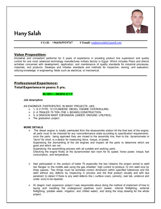 Hany Salah
# Cell: +966565919767 # Email: enghanysalah@gmail.com
Value Proposition:
Innovative and competent performer for 5 years of experience in providing product line supervision and quality
control for one most advanced technology manufactures military factory in Egypt. Which includes Plans and directs
activities concerned with development, application, and maintenance of quality standards for industrial processes,
materials, and products: Develops and initiates standards and methods for inspection, testing, and evaluation,
utilizing knowledge in engineering fields such as electrical, or mechanical.
____________________________________________________________________________________
Professional Experience:
Total Experience in years: 5 yrs.
06 /2011 – 06/2016 E.T.P
Job description
AN ENGINEER PARTICIPATED IN MANY PROJECTS LIKE:
 1- A V-TYPE, 12 CYLINDERS DIESEL ENGINE OVERHAULING.
 2- A TRAILER 70 TON (THE I- BEAMS) CONSTRUCTION.
 3- A DRAGON MART EXPANSION (UNDER GROUND UTILITIES).
 The graduation project.
MORE DETAILS
 The diesel engine is totally overhauled from the disassemble station till the final test of the engine,
all parts must to be checked for any nonconformance state according to specification' requirements.
once the parts being approved they are moved to the assembly line, then to the dynamometer or
"dyno" for short, is a device for measuring force, torque, or power.
Supervising the dismantling of the old engines and inspect all the parts to determine which are
good and which are not.
Supervising the assembling process with all suitable and working parts.
Checking the engine finally at the dynamometer test room for its speed, horse power, torque, fuel
consumption, and temperature.
 Had participated in the product of trailer 70 especially the two I-beams the project aimed to weld
two flanges to the middle web using the gas shielded high current to produce 12 mm weld size by
three passes. Two things must be achieved correct dimension within specified tolerances and the
weld without any defects by inspecting in process and the final product visually and with dye
penetrant to detect if there is any weld defects like ( surface crack, porosity, over lab, undercut and
under size) to be repaired.
 At dragon mart expansion project I was responsible about doing the method of statement of how to
laying and installing the underground pipelines such (sewer, internal firefighting, external
firefighting, potable water, irrigation, and chilled water). and doing the shop drawing for the whole
project.
 