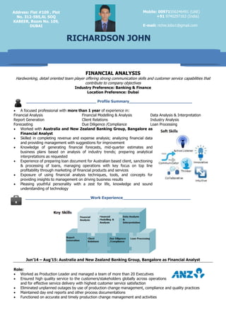 FINANCIAL ANALYSIS
Hardworking, detail oriented team player offering strong communication skills and customer service capabilities that
contribute to company objectives
Industry Preference: Banking & Finance
Location Preference: Dubai
_____________________________ Profile Summary__________________________
 A focused professional with more than 1 year of experience in:
Financial Analysis Financial Modelling & Analysis Data Analysis & Interpretation
Report Generation Client Relations Industry Analysis
Forecasting Due Diligence /Compliance Loan Processing
 Worked with Australia and New Zealand Banking Group, Bangalore as
Financial Analyst
 Skilled in completing revenue and expense analysis; analyzing financial data
and providing management with suggestions for improvement
 Knowledge of generating financial forecasts, mid-quarter estimates and
business plans based on analysis of industry trends; preparing analytical
interpretations as requested
 Experience of preparing loan document for Australian based client, sanctioning
& processing of loans, managing operations with key focus on top line
profitability through marketing of financial products and services
 Exposure of using financial analysis techniques, tools, and concepts for
providing insights to management on driving business results
 Pleasing youthful personality with a zest for life, knowledge and sound
understanding of technology
___________________________Work Experience____________________________
Jun’14 – Aug’15: Australia and New Zealand Banking Group, Bangalore as Financial Analyst
Role:
 Worked as Production Leader and managed a team of more than 20 Executives
 Ensured high quality service to the customers/stakeholders globally across operations
and for effective service delivery with highest customer service satisfaction
 Eliminated unplanned outages by use of production change management, compliance and quality practices
 Maintained day end reports and other process documentations
 Functioned on accurate and timely production change management and activities
Mobile: 00971556246491 (UAE)
+91 9740297163 (India)
E-mail: richie.lobo1@gmail.com
RICHARDSON JOHN
Address: Flat #109 , Plot
No. 312-585,AL SOQ
KABEER, Room No. 109,
DUBAI
 