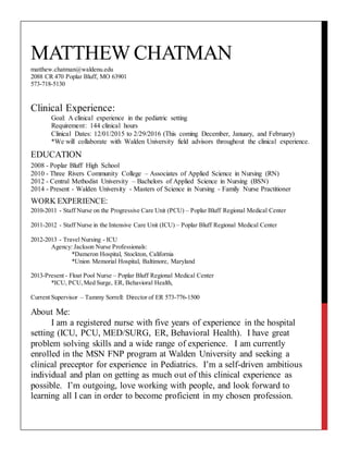 MATTHEW CHATMAN
matthew.chatman@waldenu.edu
2088 CR 470 Poplar Bluff, MO 63901
573-718-5130
Clinical Experience:
Goal: A clinical experience in the pediatric setting
Requirement: 144 clinical hours
Clinical Dates: 12/01/2015 to 2/29/2016 (This coming December, January, and February)
*We will collaborate with Walden University field advisors throughout the clinical experience.
EDUCATION
2008 - Poplar Bluff High School
2010 - Three Rivers Community College – Associates of Applied Science in Nursing (RN)
2012 - Central Methodist University – Bachelors of Applied Science in Nursing (BSN)
2014 - Present - Walden University - Masters of Science in Nursing - Family Nurse Practitioner
WORK EXPERIENCE:
2010-2011 - Staff Nurse on the Progressive Care Unit (PCU) – Poplar Bluff Regional Medical Center
2011-2012 - Staff Nurse in the Intensive Care Unit (ICU) – Poplar Bluff Regional Medical Center
2012-2013 - Travel Nursing - ICU
Agency: Jackson Nurse Professionals:
*Dameron Hospital, Stockton, California
*Union Memorial Hospital, Baltimore, Maryland
2013-Present - Float Pool Nurse – Poplar Bluff Regional Medical Center
*ICU, PCU,Med Surge, ER, Behavioral Health,
Current Supervisor – Tammy Sorrell: Director of ER 573-776-1500
About Me:
I am a registered nurse with five years of experience in the hospital
setting (ICU, PCU, MED/SURG, ER, Behavioral Health). I have great
problem solving skills and a wide range of experience. I am currently
enrolled in the MSN FNP program at Walden University and seeking a
clinical preceptor for experience in Pediatrics. I’m a self-driven ambitious
individual and plan on getting as much out of this clinical experience as
possible. I’m outgoing, love working with people, and look forward to
learning all I can in order to become proficient in my chosen profession.
 