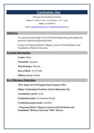 Curriculum vitae
Mohamed Ahmed Mohamed Ibrahim
Address: EL Hadba el wasta - EL-Mokattam - Cairo - Egypt
Mobile: 010-00989768
Email: sadatnile001@gmail.com, sadatnile001@hotmail.com
Objective:
To expand my knowledge in Geo-Technical Engineering, developing my
practical, technical and personal skills.
I began my Preparing Master’s Degree Courses in Soil Mechanics and
Foundation at Helwan University.
Personal Information:
Gender: Male.
Nationality: Egyptian.
Marital Status: Married.
Date of Birth: 26/10/1988
Military service: Ended.
Key Milestones Education:
-B.Sc. degree in Civil Engineering in January 2011,
Higher Technological Institute Tenth of Ramadan City.
Accumulative grade: Good.
Graduation project: Foundations Design.
Graduation project grade: Excellent.
- Preparing Master’s Degree Courses in Soil Mechanics and
Foundation “Helwan University” 2016 / till now.
 