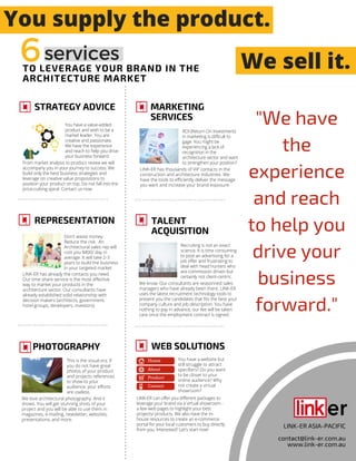 TO LEVERAGE YOUR BRAND IN THE
ARCHITECTURE MARKET
STRATEGY ADVICE
You have a value-added
product and wish to be a
market leader. You are
creative and passionate.
We have the experience
and reach to help you drive
your business forward.
From market analysis to product review we will
accompany you in your journey to success. We
build only the best business strategies and
leverage on creative value propositions to
position your product on top. Do not fall into the
price-cutting spiral. Contact us now.
REPRESENTATION
Don't waste money.
Reduce the risk. An
Architectural sales rep will
cost you $800/ day in
average. It will take 2-3
years to build the business
in your targeted market.
LINK-ER has already the contacts you need.
Our time share service is the most effective
way to market your products in the
architecture sector. Our consultants have
already established solid relationship with
decision makers (architects, government,
hotel groups, developers, investors).
PHOTOGRAPHY
LINK-ER ASIA-PACIFIC
contact@link-er.com.au
www.link-er.com.au
This is the visual era. If
you do not have great
photos of your product
and projects references
to show to your
audience; your efforts
are useless.
We love architectural photography. And it
shows. You will get stunning shots of your
project and you will be able to use them in
magazines, e-mailing, newsletter, websites,
presentations, and more.
MARKETING
SERVICES
ROI (Return On Investment)
in marketing is difficult to
gage. You might be
experiencing a lack of
recognition in the
architecture sector and want
to strengthen your position?
LINK-ER has thousands of VIP contacts in the
construction and architecture industries. We
have the tools to efficiently deliver the message
you want and increase your brand exposure.
TALENT
ACQUISITION
Recruiting is not an exact
science. It is time consuming
to post an advertising for a
job offer and frustrating to
deal with head hunters who
are commission driven but
certainly not client-centric.
We know. Our consultants are seasonned sales
managers who have already been there. LINK-ER
uses the latest recruitment technology tools to
present you the candidates that fits the best your
company culture and job description. You have
nothing to pay in advance, our fee will be taken
care once the employment contract is signed.
WEB SOLUTIONS
You have a website but
still struggle to attract
specifiers? Do you want
to be closer to your
online audience? Why
not create a virtual
showroom?
LINK-ER can offer you different packages to
leverage your brand via a virtual showroom -
a few web pages to highlight your best
projects/ products. We also have the in-
house resources to create an e-commerce
portal for your local customers to buy directly
from you. Interested? Let's start now!
Home
About
Product
Contact
"We have
the
experience
and reach
to help you
drive your
business
forward."
We sell it.
You supply the product.
6services
 