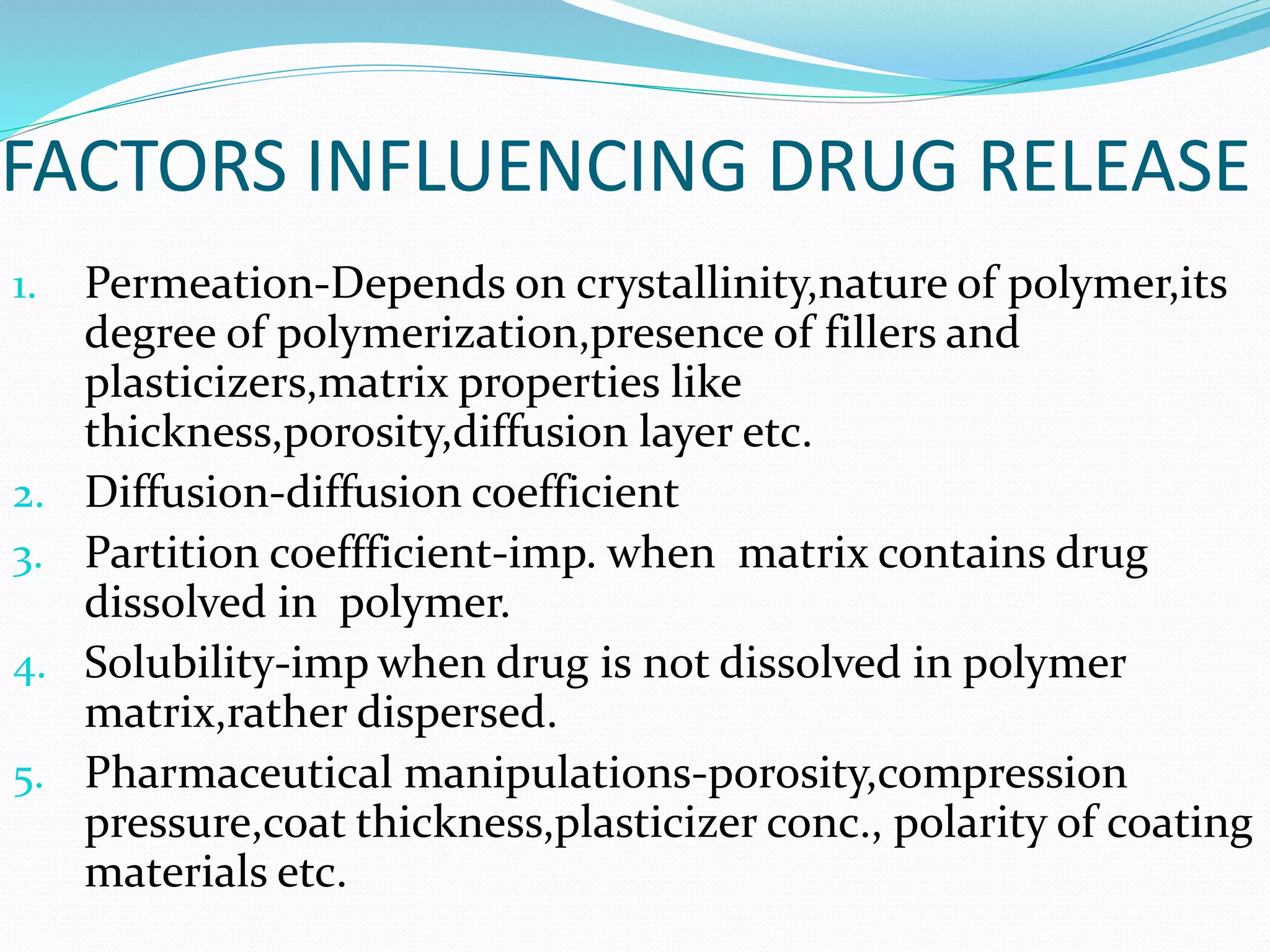 FACTORS INFLUENCING DRUG RELEASE
1. Permeation-Depends on crystallinity,nature of polymer,its
degree of polymerization,presence of fillers and
plasticizers,matrix properties like
thickness,porosity,diffusion layer etc.
2. Diffusion-diffusion coefficient
3. Partition coeffficient-imp. when matrix contains drug
dissolved in polymer.
4. Solubility-imp when drug is not dissolved in polymer
matrix,rather dispersed.
5. Pharmaceutical manipulations-porosity,compression
pressure,coat thickness,plasticizer conc., polarity of coating
materials etc.
 