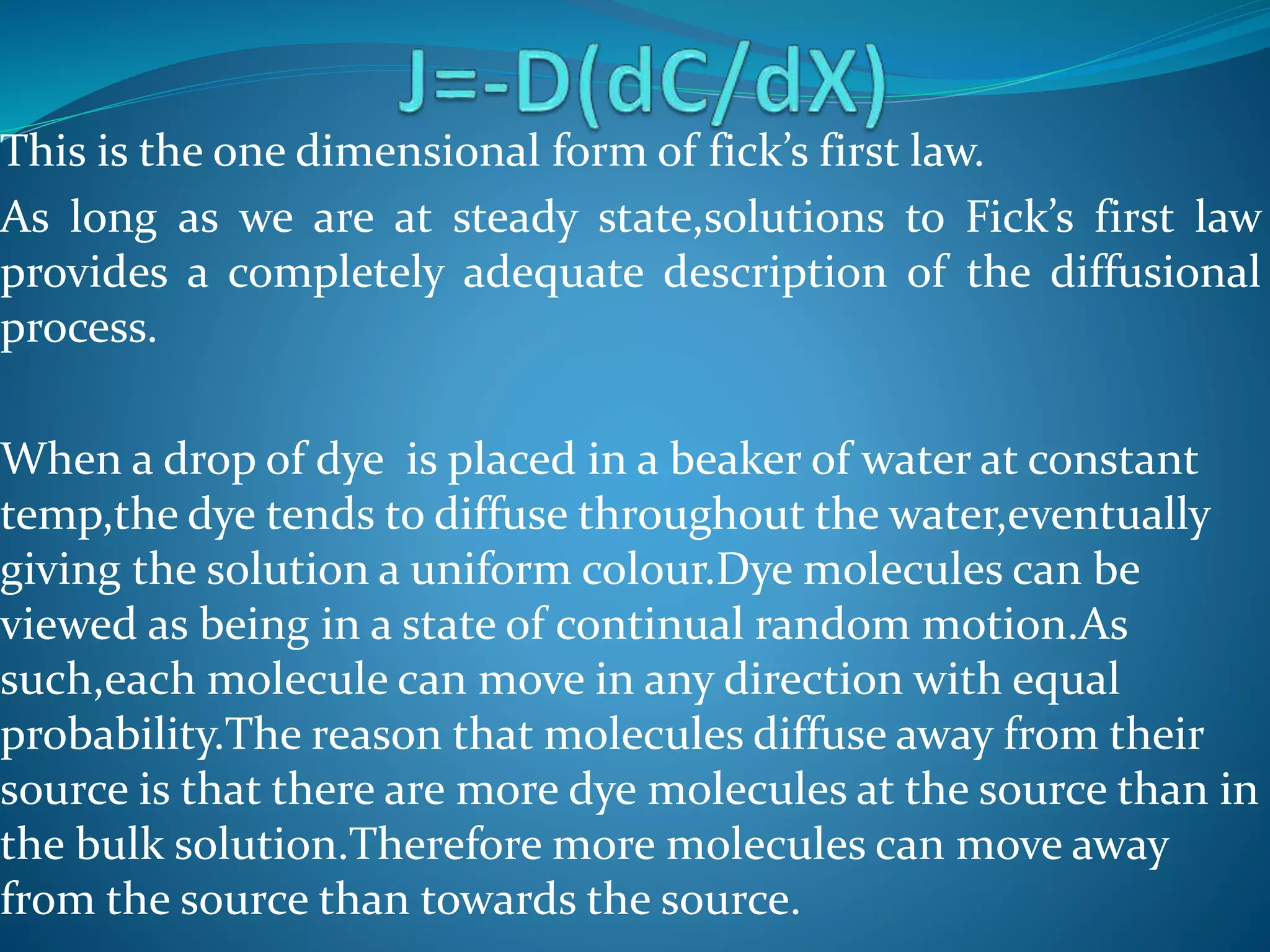 This is the one dimensional form of fick’s first law.
As long as we are at steady state,solutions to Fick’s first law
provides a completely adequate description of the diffusional
process.
When a drop of dye is placed in a beaker of water at constant
temp,the dye tends to diffuse throughout the water,eventually
giving the solution a uniform colour.Dye molecules can be
viewed as being in a state of continual random motion.As
such,each molecule can move in any direction with equal
probability.The reason that molecules diffuse away from their
source is that there are more dye molecules at the source than in
the bulk solution.Therefore more molecules can move away
from the source than towards the source.
 