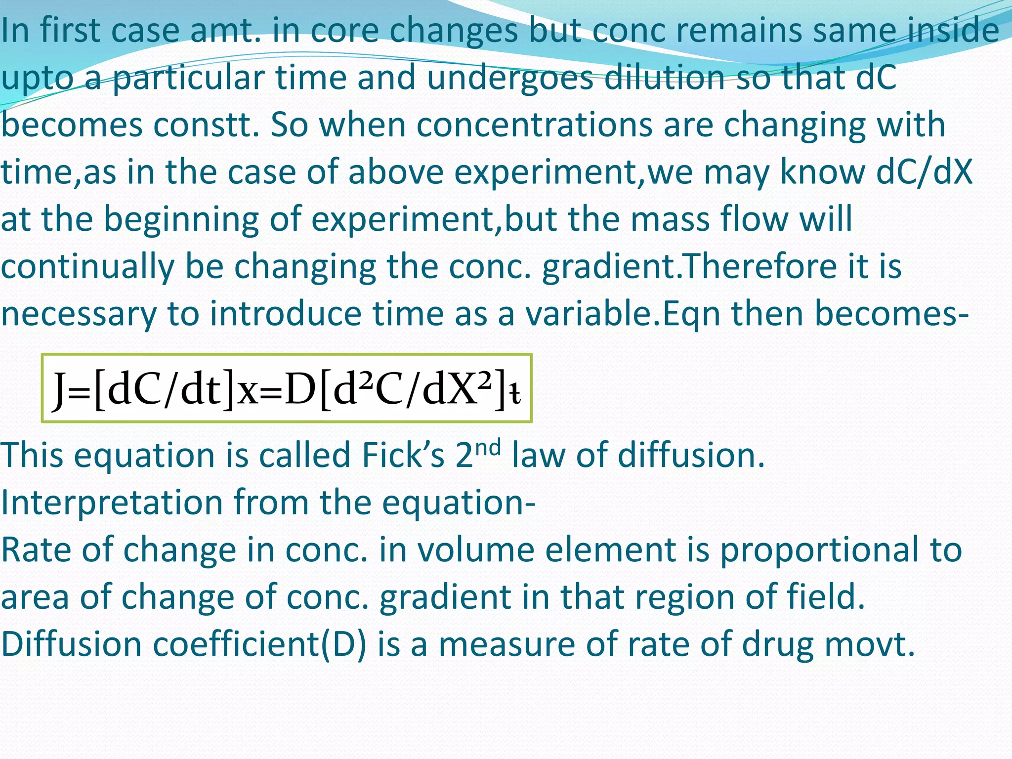 In first case amt. in core changes but conc remains same inside
upto a particular time and undergoes dilution so that dC
becomes constt. So when concentrations are changing with
time,as in the case of above experiment,we may know dC/dX
at the beginning of experiment,but the mass flow will
continually be changing the conc. gradient.Therefore it is
necessary to introduce time as a variable.Eqn then becomes-
This equation is called Fick’s 2nd law of diffusion.
Interpretation from the equation-
Rate of change in conc. in volume element is proportional to
area of change of conc. gradient in that region of field.
Diffusion coefficient(D) is a measure of rate of drug movt.
J=[dC/dt]x=D[d²C/dX²]ᵼ
 