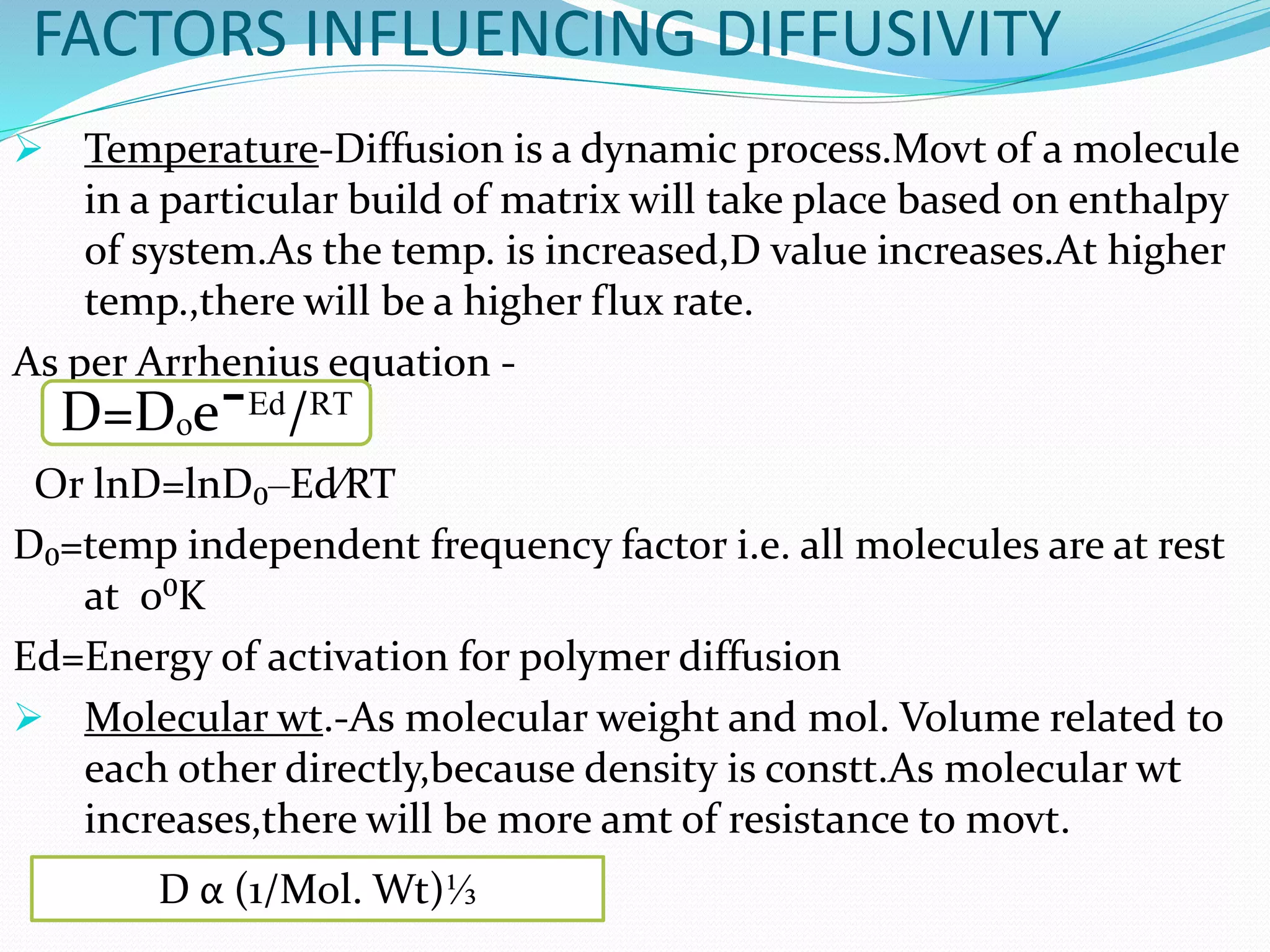 FACTORS INFLUENCING DIFFUSIVITY
 Temperature-Diffusion is a dynamic process.Movt of a molecule
in a particular build of matrix will take place based on enthalpy
of system.As the temp. is increased,D value increases.At higher
temp.,there will be a higher flux rate.
As per Arrhenius equation -
Or lnD=lnD₀‒Ed⁄RT
D₀=temp independent frequency factor i.e. all molecules are at rest
at 0⁰K
Ed=Energy of activation for polymer diffusion
 Molecular wt.-As molecular weight and mol. Volume related to
each other directly,because density is constt.As molecular wt
increases,there will be more amt of resistance to movt.
D=Dₒe¯ᴱᵈ/ᴿᵀ
D α (1/Mol. Wt)⅓
 