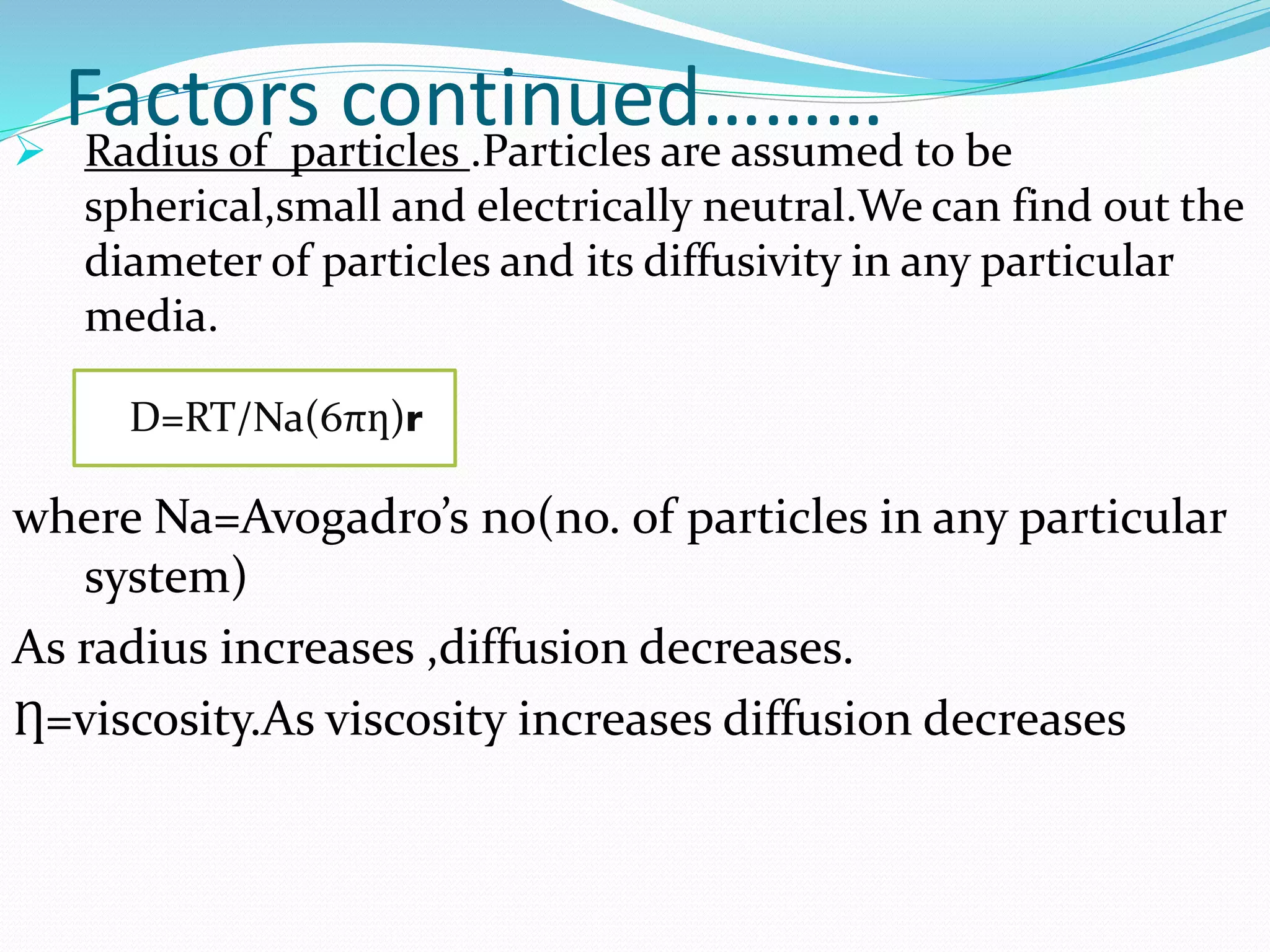 Factors continued……… Radius of particles .Particles are assumed to be
spherical,small and electrically neutral.We can find out the
diameter of particles and its diffusivity in any particular
media.
where Na=Avogadro’s no(no. of particles in any particular
system)
As radius increases ,diffusion decreases.
Ƞ=viscosity.As viscosity increases diffusion decreases
D=RT/Na(6πƞ)r
 