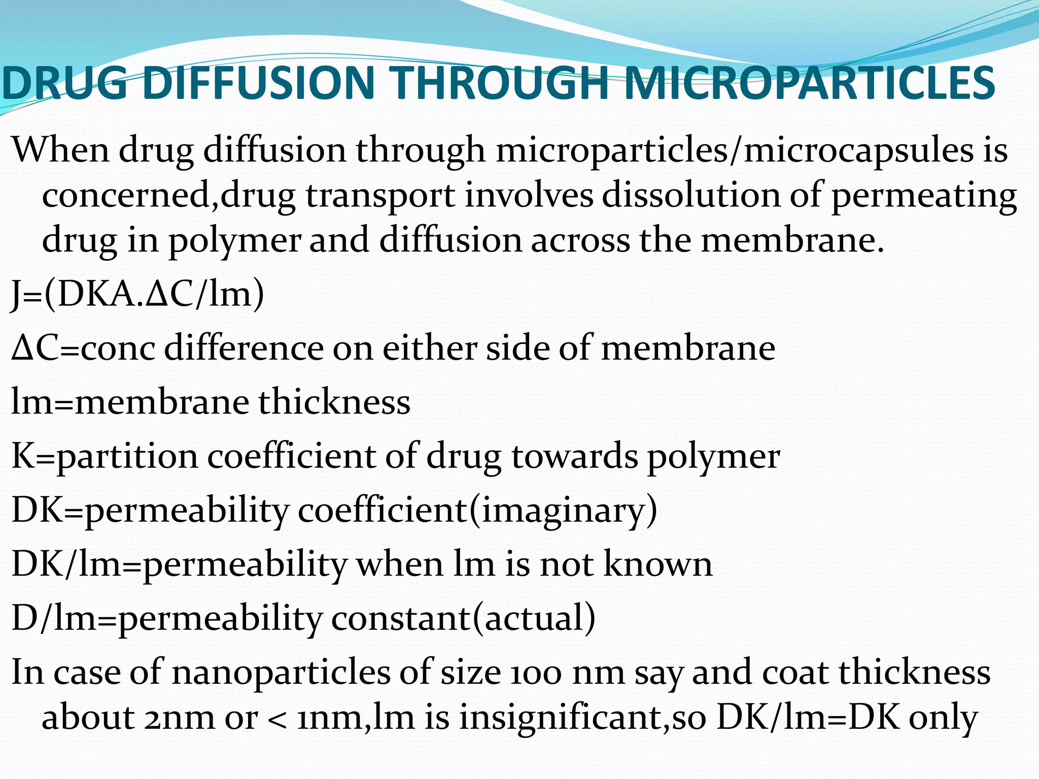 DRUG DIFFUSION THROUGH MICROPARTICLES
When drug diffusion through microparticles/microcapsules is
concerned,drug transport involves dissolution of permeating
drug in polymer and diffusion across the membrane.
J=(DKA.ΔC/lm)
ΔC=conc difference on either side of membrane
lm=membrane thickness
K=partition coefficient of drug towards polymer
DK=permeability coefficient(imaginary)
DK/lm=permeability when lm is not known
D/lm=permeability constant(actual)
In case of nanoparticles of size 100 nm say and coat thickness
about 2nm or < 1nm,lm is insignificant,so DK/lm=DK only
 