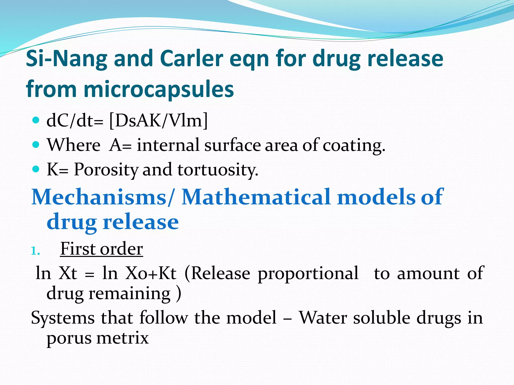 Si-Nang and Carler eqn for drug release
from microcapsules
 dC/dt= [DsAK/Vlm]
 Where A= internal surface area of coating.
 K= Porosity and tortuosity.
Mechanisms/ Mathematical models of
drug release
1. First order
ln Xt = ln Xo+Kt (Release proportional to amount of
drug remaining )
Systems that follow the model – Water soluble drugs in
porus metrix
 